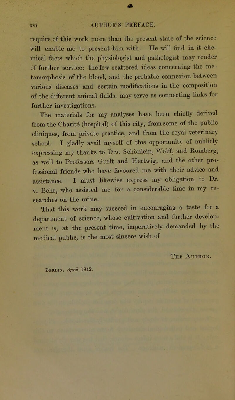 require of this work more than the present state of the science will enable me to present him with. He will find in it che- mical facts which the physiologist and pathologist may render of further service: the few scattered ideas concerning the me- tamorphosis of the blood, and the probable connexion between various diseases and certain modifications in the composition of the different animal fluids, may serve as connecting links for further investigations. The materials for my analyses have been chiefly derived from the Charite (hospital) of this city, from some of the public cliniques, from private practice, and from the royal veterinary school. I gladly avail myself of this opportunity of publicly expressing my thanks to Drs. Schonlein, Wolff, and Homberg, as well to Professors Gurlt and Hertwig, and the other pro- fessional friends who have favoured me with their advice and assistance. I must likewise express my obligation to Dr. V. Behr, who assisted me for a considerable time in my re- searches on the urine. That this work may succeed in encom’aging a taste for a department of science, whose cultivation and further develop- ment is, at the present time, imperatively demanded by the medical public, is the most sincere wish of The Author. Berlin, April 1842.
