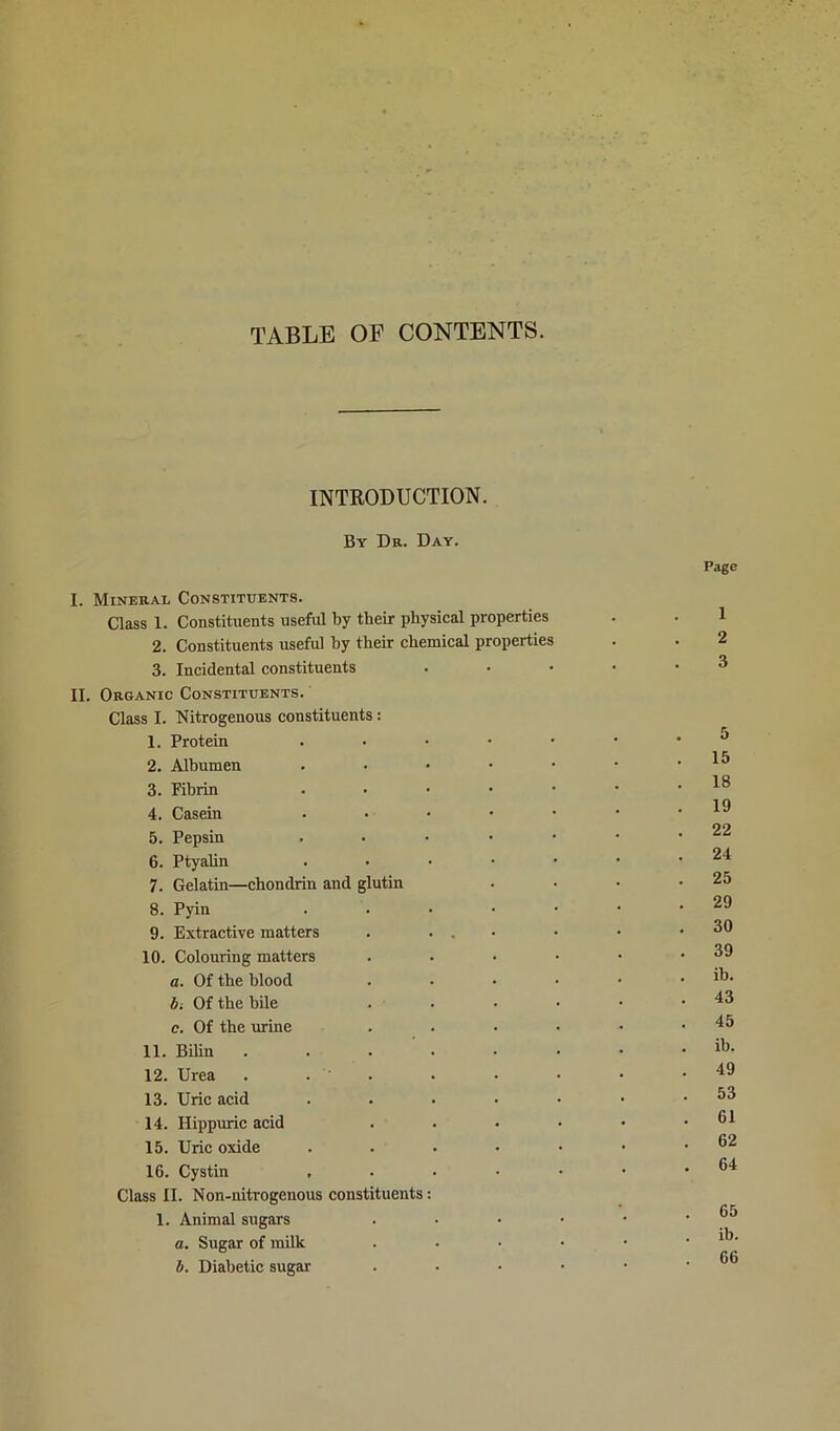 TABLE OP CONTENTS. INTRODUCTION. By Db. Day. Page I. Mineral Constituents. Class 1. Constituents useful by their physical properties . . 1 2. Constituents useful hy their chemical properties . . 2 3. Incidental constituents . • • • .3 II. Organic Constituents. Class I. Nitrogenous constituents: 1. Protein ^ 2. Albumen . • • • • • .15 3. Fibrin 18 4. Casein ...•••• 18 5. Pepsin ... .... 22 6. Ptyalin . . • • • • .24 7. Gelatin—chondrin and glutin . • • .25 8. Pyin . • • • • • .29 9. Extractive matters . . . • • • .30 10. Colouring matters . . • • • .39 a. Of the blood . • • • • . ib. bi Of the bile . • • • • .43 c. Of the mine . . • • • .45 11. Bilin . . . . . • • . ib. 12. Urea . . . . • • • .49 13. Uric acid . . . • • • .53 14. Hippuric acid . . • • • .61 15. Uric oxide . . . • • • .62 16. Cystin , . • • • • .64 Class II. Non-nitrogenous constituents: fi5 1. Animal sugars . • • • • ‘ . a. Sugar of milk . . • • • . ib. b. Diabetic sugar . • • • • .66