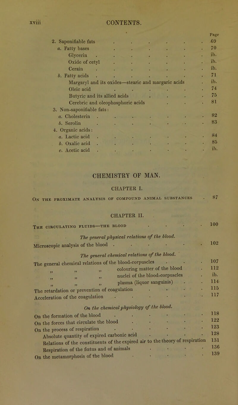 Page 2. Saponifiable fats . . . . . . 69 a. Fatty bases . . . . . .70 Glycerin ....... ib. Oxide of cetyl . . . . . . ib. Ccrain . . . . . . . ib. h. Fatty acids . . . . . . .71 Margaryl and its oxides—stearic and margaric acids . ib. Oleic acid . . . . . .74 Butyric and its allied acids . . . .75 Cercbric and oleophospboric acids 3. Non-saponifiable fats: a. Cholesterin b. Serolin 4. Organic acids: a. Lactic acid b. Oxalic acid c. Acetic acid CHEMISTRY OF MAN. CHAPTER I. On the proximate analysis of compound animal substances CHAPTER II. The circulating fluids—the blood 100 The general physical relations of the blood. Microscopic analysis of the blood . . • • The general chemical relations of the blood. The general chemical relations of the blood-corpuscles „ colouring matter of the blood .. nuclei of the blood-corpuscles »» >> „ plasma (liquor sanguinis) Tbe retardation or prevention of coagulation Acceleration of the coagulation . . . • 102 107 112 ib. 114 115 117 On the chemical physiology of the blood. On the formation of the blood ...••• On the forces that circulate the blood . . • • • On the process of respiration ..•••• Absolute quantity of expired carbonic acid . • • • Relations of the constituents of the expired air to the theory of respiration Respiration of the foetus and of animals . . • • On the metamorphosis of the blood . . • • • 118 122 123 128 131 136 139