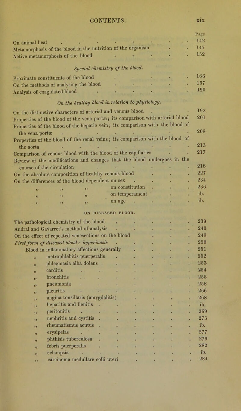 On animal heat . . . • • Metamorphosis of the blood in the nutrition of the organism Active metamorphosis of the blood Page 142 147 152 Special chemistry of the blood. Proximate constituents of the blood On the methods of analysing the blood Analysis of coagulated blood * 166 167 190 On the healthy blood in relation to physiology. On the distinctive characters of arterial and venous blood Properties of the blood of the vena portrn; its comparison with arterial blood Properties of the blood of the hepatic vein; its comparison with the blood of the vena portae ....•••• Properties of the blood of the renal veins; its comparison with the blood of the aorta ....•••• Comparison of venous blood with the blood of the capillaries Review of the modifications and changes that the blood undergoes in the course of the circulation ...... On the absolute composition of healthy venous blood On the differences of the blood dependent on sex .... II II on constitution II II „ on temperament II „ „ on age . 192 201 208 213 217 218 227 234 236 ib. ib. ON DISEASED BLOOD The pathological chemistry of the blood Andral and Gavarret’s method of analysis On the effect of repeated venesections on the blood First form of diseased blood: hyperinosis Blood in inflammatory affections generally „ metrophlebitis puerperalis „ phlegmasia alba dolens „ carditis „ bronchitis „ pneumonia „ plemitis I, angina tonsUlaris (amygdalitis' „ hepatitis and lienitis „ peritonitis „ nephritis and cystitis „ rheumatismus acutus „ erysipelas „ phthisis tuberculosa „ febris puerperalis „ eclampsia ,, carcinoma medullare colli uteri 239 240 248 250 251 252 253 254 255 258 266 268 ib. 269 273 ib. 277 279 282 ib. 284