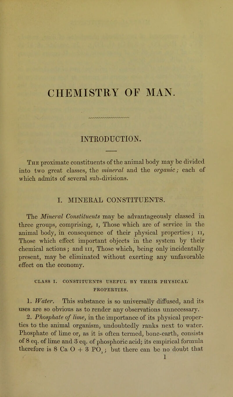 CHEMISTRY OF MAN. INTRODUCTION. The proximate constituents of the animal body may be divided into two great classes, the mineral and the organic; each of which admits of several sub-divisions. I. MINEEAL CONSTITUENTS. The Mineral Constituents may be advantageously classed in three groups, comprising, i. Those which are of service in the animal body, in consequence of their physical properties; ii. Those which effect important objects in the system by their chemical actions; and iii. Those which, being only incidentally present, may be eliminated without exerting any unfavorable effect on the economy. CLASS I. CONSTITUENTS USEFUL BY THEIR PHYSICAL PROPERTIES. 1. Water. This substance is so universally diffused, and its uses are so obvious as to render any observations unnecessary. 2. Phosphate of lime, in the importance of its physical proper- ties to the animal organism, undoubtedly ranks next to water. Phosphate of hme or, as it is often termed, bone-earth, consists of 8 eq. of lime and 3 eq. of phosphoric acid; its empirical formula therefore is 8 Ca O -f 3 PO^; but there can be no doubt that