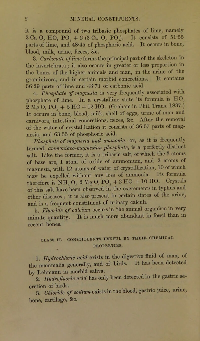 it is a compound of two tribasic phosphates of lime, namely 2Ca O, HO, PO^ + 2 (3 Ca O, POJ. It consists of 51*55 parts of lime, and 48*45 of phosphoric acid. It occurs in bone, blood, milk, urine, faeces, &c. 3. Carbonate of lime forms the principal part of the skeleton in the invertebrata j it also occurs in greater or less proportion in the bones of the higher animals and man, in the urine of the graminivora, and in certain morbid concretions. It contains 56*29 parts of lime and 43*71 of carbonic acid. 4. Phosphate of magnesia is very frequently associated with phosphate of lime. In a crystalline state its formula is HO, 2 Mg O, POj + 2 HO 4-12 HO. (Graham in Phil. Trans. 1837.) It occurs in bone, blood, milk, shell of eggs, unne of man and carnivora, intestinal concretions, faeces, &c. After the removal of the water of crystallization it consists of 36*67 parts of mag- nesia, and 63*33 of phosphoric acid. Phosphate of magnesia and ammonia, or, as it is frequently termed, ammoniaco-magnesian phosphate, is a perfectly distinct salt. Like the former, it is a tribasic salt, of which the 3 atoms of base are, 1 atom of oxide of ammonium, and 2 atoms of magnesia, with 12 atoms of water of crystallization, 10 of which may be expelled without any loss of ammonia. Its formula therefore is NH^ O, 2 Mg O, PO^ -h 2 HO + 10 HO. Crystals of this salt have been observed in the excrements in typhus and other diseases; it is also present in certain states of the urine, and is a frequent constituent of urinary calculi. 5. Fluoride of calcium occurs in the animal organism in very minute quantity. It is much more abundant in fossil than in recent bones. CLASS II. CONSTITUENTS USEFUL BY THEIK CHEMICAL PROPERTIES. 1. Hydrochloric acid exists in the digestive fluid of man, of the mammalia generally, and of buds. It has been detected by Lehmann in morbid saliva. 2. Hydrofluoric add has only been detected in the gastnc se- cretion of birds. ... 3. Chloride of sodium exists in the blood, gastnc juice, unne, bone, cartilage, &c.