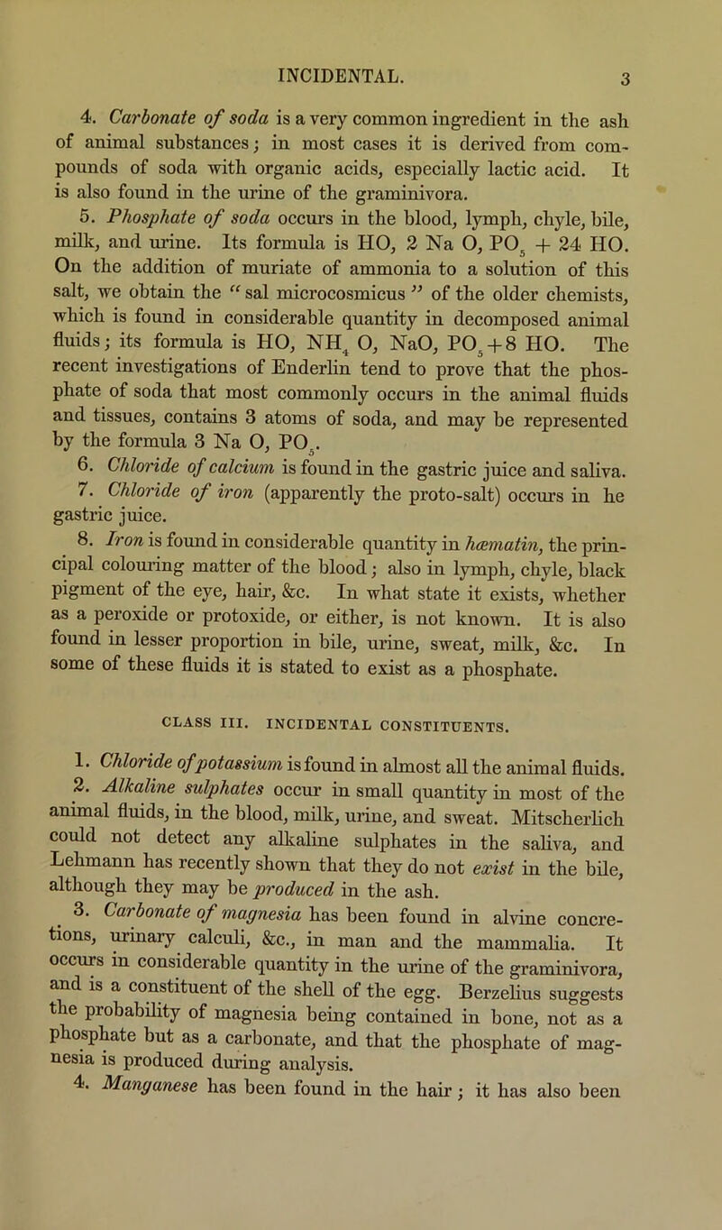 INCIDENTAL. 4. Carbonate of soda is a very common ingredient in the ash of animal substances; in most cases it is derived from com- pounds of soda with organic acids, especially lactic acid. It is also found in the urine of the graminivora. 5. Phosphate of soda occurs in the blood, lymph, chyle, bile, mdlc, and urine. Its formula is HO, 2 Na O, PO^ + 24 HO. On the addition of muriate of ammorua to a solution of this salt, we obtain the “ sal microcosmicus of the older chemists, which is found in considerable quantity in decomposed animal fluids; its formula is HO, NH^ O, NaO, PO^ + 8 HO. The recent investigations of Enderlin tend to prove that the phos- phate of soda that most commonly occurs in the animal fluids and tissues, contains 3 atoms of soda, and may be represented by the formula 3 Na O, PO . 6. Chloride of calcium is found in the gastric juice and saliva. 7. Chloride of iron (apparently the proto-salt) occurs in he gastric juice. 8. Iron is found in considerable quantity in hcematin, the prin- cipal coloui’ing matter of the blood; also in lymph, chyle, black pigment of the eye, hair, &c. In what state it exists, whether as a peroxide or protoxide, or either, is not known. It is also found in lesser proportion in bile, urine, sweat, milk, &c. In some of these fluids it is stated to exist as a phosphate. CLASS III. INCIDENTAL CONSTITUENTS. 1. Chloride of potassium is found in almost all the animal fluids. 2. Alkaline sulphates occur in small quantity in most of the animal fluids, in the blood, milk, urine, and sweat. Mitscherlich could not detect any alkaline sulphates in the saliva, and Lehmann has recently shown that they do not exist in the bile, although they may be produced in the ash. 3. Carbonate of magnesia has been found in alvine concre- tions, urinary calculi, &c., in man and the mammalia. It occurs in considerable quantity in the urine of the graminivora, and is a constituent of the sheU of the egg. Berzehus suggests the probability of magnesia being contained in bone, not as a phosphate but as a carbonate, and that the phosphate of mag- nesia is produced during analysis. 4. Manganese has been found in the hair; it has also been