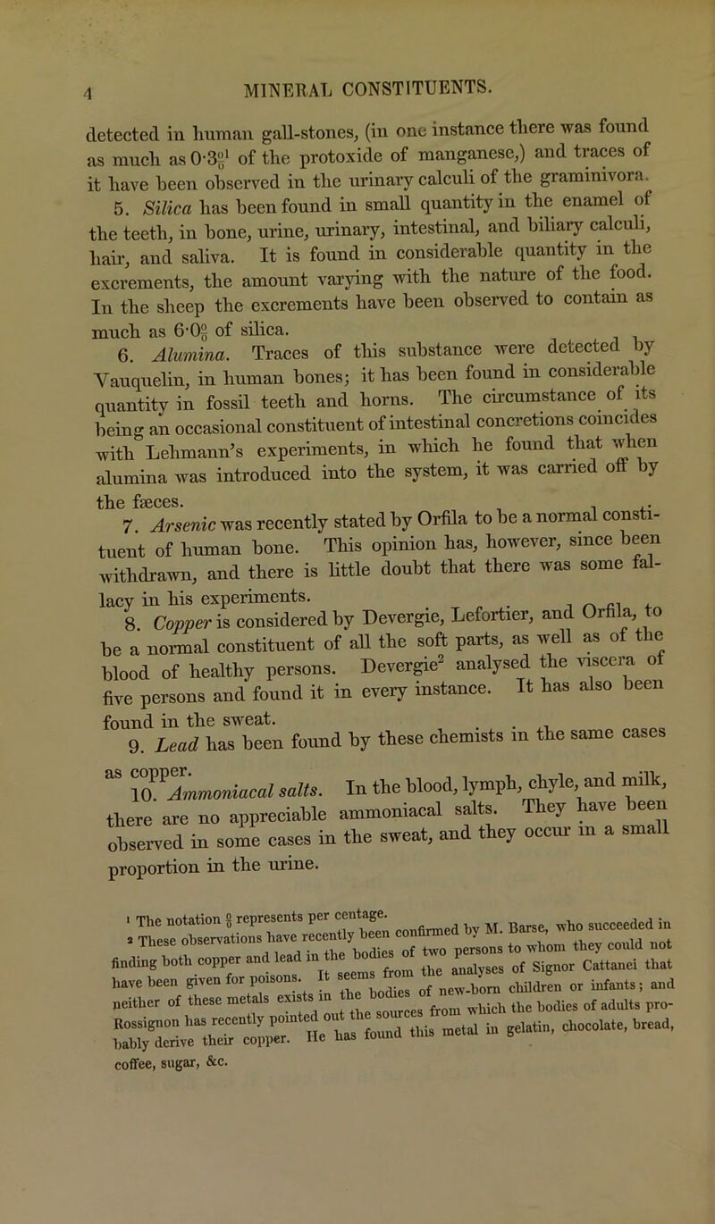 detected in lirnnan gall-stones, (in one instance tliere was found as mucli as 0-3e‘ of the protoxide of manganese,) and traces of it have been observed in the urinary calculi of the grammivora. 5. Silica has been found in small quantity in the enamel of the teeth, in hone, urine, urinary, intestinal, and biliary calcuh, hair, and saliva. It is found in considerable quantity in the excrements, the amount vaa’jdng with the nature of the food. In the sheep the excrements have been observed to contam as much as 6‘0§ of silica. 6. Alumina. Traces of this substance were detected by A^auquelin, in human hones; it has been found m considerable quantity in fossil teeth and horns. The circumstance of its being an occasional constituent of intestinal concretions coincides with Lehmann’s experiments, in which he found that when alumina was introduced into the system, it was earned off by f80C0S 7 Arsemc was recently stated by Orffla to be a normal consti- tuent of human bone. This opinion has, however, since been irithdrawn, and there is Httle doubt that there was some fal- lacy in his experiments. i ^ 4-^ 8. Copper considered by Devergie, Lefortier, and Orhla, to be a normal constituent of all the soft parts, as well as of the blood of healthy persons. Devergie^ analysed the viscera ot five persons and found it in every instance. It has also been found in the sweat. ^ 9. Lead has been found by these chemists m the same cases IQ^Ammmiacal salts. In the blood, lymph, chyle, and ^k, there are no appreciable ammoniacal salts. They have been observed in some cases in the sweat, and they occur m a small proportion in the urine. . The notation g represents per eentage ^ . These f of t^'o persons to ivhom they could not finding both copper and lead in the^h^^ have been given for poiso . new-hom children or infants; and either of th..e .-Mch .he h„fe ol adult, p,o- tauXiv^thTcoppr He ha, leund Uu. me.d i. gel..in, eh.cela.e. bread. coffee, sugar, &c.