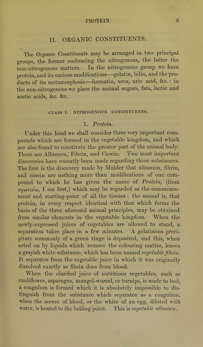 II. OKGANIC CONSTITUENTS. The Organic Constituents may be arranged in two principal groups, the former embracing the nitrogenous, the latter the non-nitrogenous matters. In the nitrogenous group we have protein, and its various modifications—gelatin, bilin, and the pro- ducts of its metamorphosis—hsematin, urea, uric acid, &c.: in the non-nitrogenous we place the animal sugars, fats, lactic and acetic acids, &c. &c. CLASS I. NITROGENOUS CONSTITUENTS. 1. Protein. Under this head we shall consider three very important com- pounds which are formed in the vegetable kingdom, and which are also found to constitute the greater part of the animal body. These are Albumen, Fibrin, and Casein. Two most important discoveries have recently been made regarding these substances. The first is the discovery made by Mulder that albumen, fibrin, and casein are nothing more than modifications of one com- pound to which he has given the name of Protein, (from 7rpwT6uw, I am first,) which may be regarded as the commence- ment and starting-point of all the tissues : the second is, that protein, in every respect identical with that which forms the basis of the three aforesaid animal principles, may be obtained from similar elements in the vegetable kingdom. When the newly-expressed juices of vegetables are allowed to stand, a separation takes place in a few minutes. A gelatinous preci- pitate commonly of a green tinge is deposited, and this, when acted on by liquids which remove the colouring matter, leaves a grayish white substance, which has been named vegetable fibrin. It separates from the vegetable juice in which it was originally dissolved exactly as fibrin does from blood. Wlien the clarified juice of nutritious vegetables, such as caidiflower, asparagus, mangel-wurzel, or turnips, is made to boil, a coagulum is formed which it is absolutely impossible to dis- tinguish from the substance which separates as a coagulum, when the serum of blood, or the white of an egg, diluted with water, is heated to the boiling point. This is vegetable albumen.