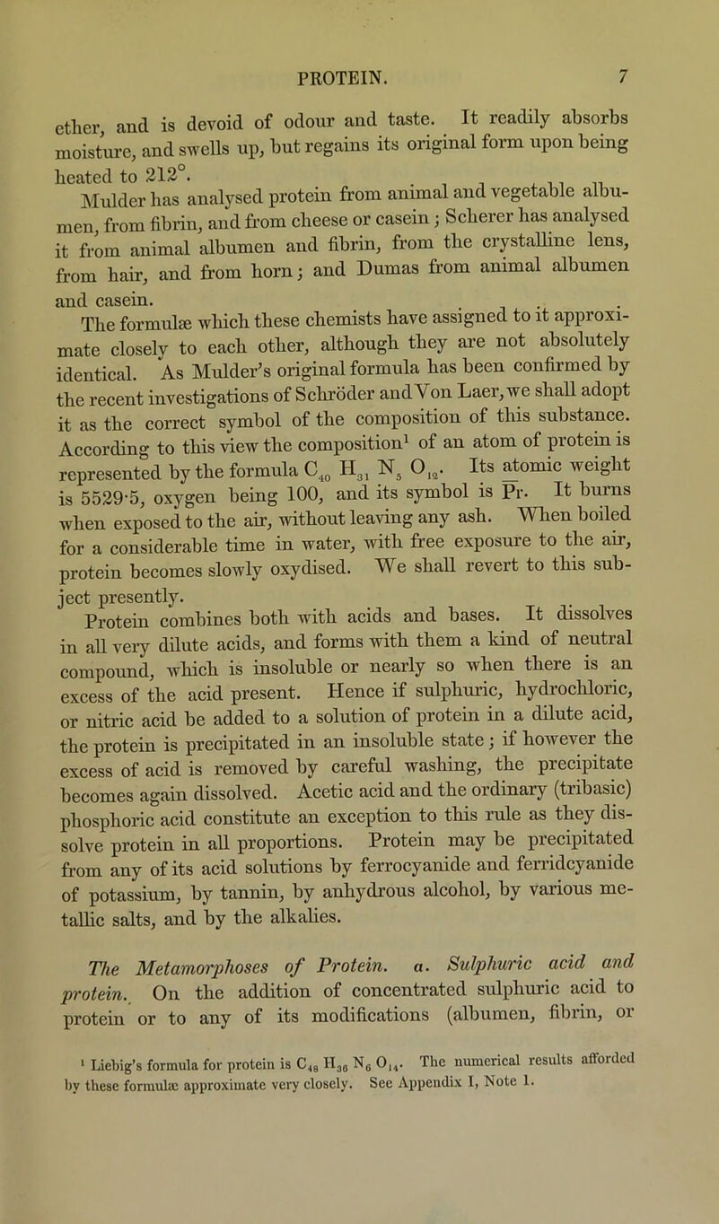 ether, and is devoid of odour and taste. It readily absorbs moisture, and swells up, but regains its original form upon being heated to 213°. , n ii, Mulder has analysed protein from animal and vegetable albu- men, from fibrin, and from cheese or casein; Scherer has analysed it from animal albumen and fibrin, from the crystalline lens, from hair, and from horn; and Dumas fi’om animal albumen and casein. The formulse which these chemists have assigned to it approxi- mate closely to each other, although they are not absolutely identical. As Mulder’s original formula has been confirmed by the recent investigations of Schroder and Von Laer,we shall adopt it as the correct symbol of the composition of this substance. According to this view the composition^ of an atom of protein is represented by the formula H3, N, 0„. Its ^tomic weight is 5529-5, oxygen being 100, and its symbol is Pr. It burns when exposed to the air, without leaving any ash. When boiled for a considerable time in water, with free exposure to the air, protein becomes slowly oxydised. We shall revert to this sub- ject presently. Protein combines both with acids and bases. It dissolves in all very dilute acids, and forms with them a kind of neutral compound, which is insoluble or nearly so when there is an excess of the acid present. Hence if sulphuric, hydrochloric, or nitric acid be added to a solution of protein in a dilute acid, the protein is precipitated in an insoluble state; if however the excess of acid is removed by careful washing, the precipitate becomes again dissolved. Acetic acid and the ordinary (tribasic) phosphoric acid constitute an exception to this rule as they dis- solve protein in all proportions. Protein may be precipitated from any of its acid solutions by ferrocyanide and ferridcyanide of potassium, by tannin, by anhydrous alcohol, by various me- tallic salts, and by the alkalies. The Metamorphoses of Protein, a. Sulphuric acid and protein. On the addition of concentrated sulphuric acid to protein or to any of its modifications (albumen, fibrin, 01 ' Liebig’s formula for protein is C49 Hjg Ng 0,,. The numerieal results affoided by these formulae approximate very elosely. See Appendix I, Note 1.
