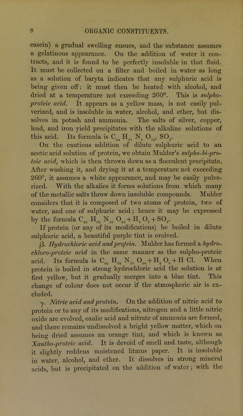 casein) a gradual swelling ensues, and the substance assumes a gelatinous appearance. On the addition of water it con- tracts, and it is found to be perfectly insoluble in that fluid. It must be collected on a filter and boiled in water as long as a solution of baryta indicates that any sulphuric acid is being given off: it must then be heated with alcohol, and di’ied at a temperature not exceeding 260°, This is mlpho- proteic acid. It appears as a yellow mass, is not easily pul- verized, and is insoluble in water, alcohol, and ether, but dis- solves in potash and ammonia. The salts of silver, copper, lead, and iron yield precipitates with the alkaline solutions of this acid. Its formula is C„. H., N, 0,„, SO,. On the cautious addition of dilute sulphmic acid to an acetic acid solution of protein, we obtain Mulder^s mlpho-hi-pro- teic acid, which is then thrown down as a flocculent precipitate. After washing it, and drying it at a temperature not exceeding 260°, it assumes a white appearance, and may he easily pulve- rized. With the alkahes it forms solutions from which many of the metalhc salts throw down insoluble compomids. Mulder considers that it is composed of two atoms of protein, two of water, and one of sulphuric acid; hence it may be expressed by the formula -h -P SO^. If protein (or any of its modifications) be boiled in dilute sulphuric acid, a beautiful purple tint is evolved. (3. Hydrochloric acid and protein. Mulder has formed a hydro- chloro-proteic acid in the same manner as the sulpho-proteic acid. Its formula is 0^^ N,g O^ + H Cl. When protein is boiled in strong hydrochloric acid the solution is at first yellow, but it gradually merges into a blue tint. This change of colour does not occm’ if the atmospheric air is ex- cluded. ■y. Nitric acid and protein. On the addition of nitric acid to protein or to any of its modifications, nitrogen and a httle nitric oxide are evolved, oxahc acid and nitrate of ammonia are formed, and there remains undissolved a bright yellow matter, which on being dried assiunes an orange tint, and which is known as Xantho-proteic acid. It is devoid of smeU and taste, although it slightly reddens moistened litmus paper. It is insoluble in water, alcohol, and ether. It dissolves in strong mineral acids, but is precipitated on the addition of water; with the