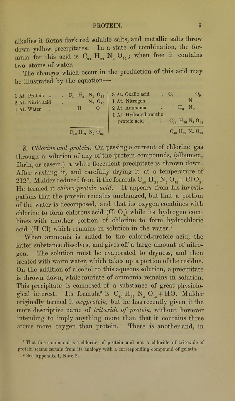 alkalies it forms dark red soluble salts, and metallic salts throw doAvn yellow precipitates. In a state of combination, the for- mula for this acid is C,, H,, N, O,,; when free it contains two atoms of water. The changes which occur in be illustrated by the equation- 1 At. Protein . . C40 Hj, 0,3 2 At. Nitric acid . Nj Om 1 At. Water . . HO ^40 ^3i N7 O33 the production of this acid may 3 At. Oxalic acid . Cg Oj, 1 At. Nitrogen . . N 2 At. Ammonia . Hg N^ 1 At. Hydrated xantho- proteic acid . . C34 Hjg N4 0,4 ^40 ^'^3J ^7 ®23 S. Chlorine and protein. On passing a current of chlorine gas through a solution of any of the protein-compounds, (albumen, fibrin, or casein,) a white flocculent precipitate is thrown down. After washing it, and carefully drying it at a temperature of 212°, Mulder deduced from it the formula Hgj O,^ -f Cl O3. He termed it chloro-proteic acid. It appears from his investi- gations that the protein remains unchanged, but that a portion of the water is decomposed, and that its oxygen combines with chlorine to form chlorous acid (Cl O3) while its hydrogen com- bines with another portion of chlorine to form hydrochloric acid (H Cl) which remains in solution in the water.* When ammonia is added to the chlorod-proteic acid, the latter substance dissolves, and gives off a large amount of nitro- gen. The solution must be evaporated to dryness, and then treated with warm water, which takes up a portion of the residue. On the addition of alcohol to this aqueous solution, a precipitate is thrown down, while muriate of ammonia remains in solution. This precipitate is composed of a substance of great physiolo- gical interest. Its formula^ is C^^ 113^ Oj^ + HO. Mulder originally termed it oxyprotein, but he has recently given it the more descriptive name of tritoxide of protein, without however intending to imply anything more than that it contains three atoms more oxygen than protein. There is another and, in ' That this compound is a chlorite of protein and not a chloride of tritoxide of protein seems certain from its analogy with a corresponding compound of gelatin.