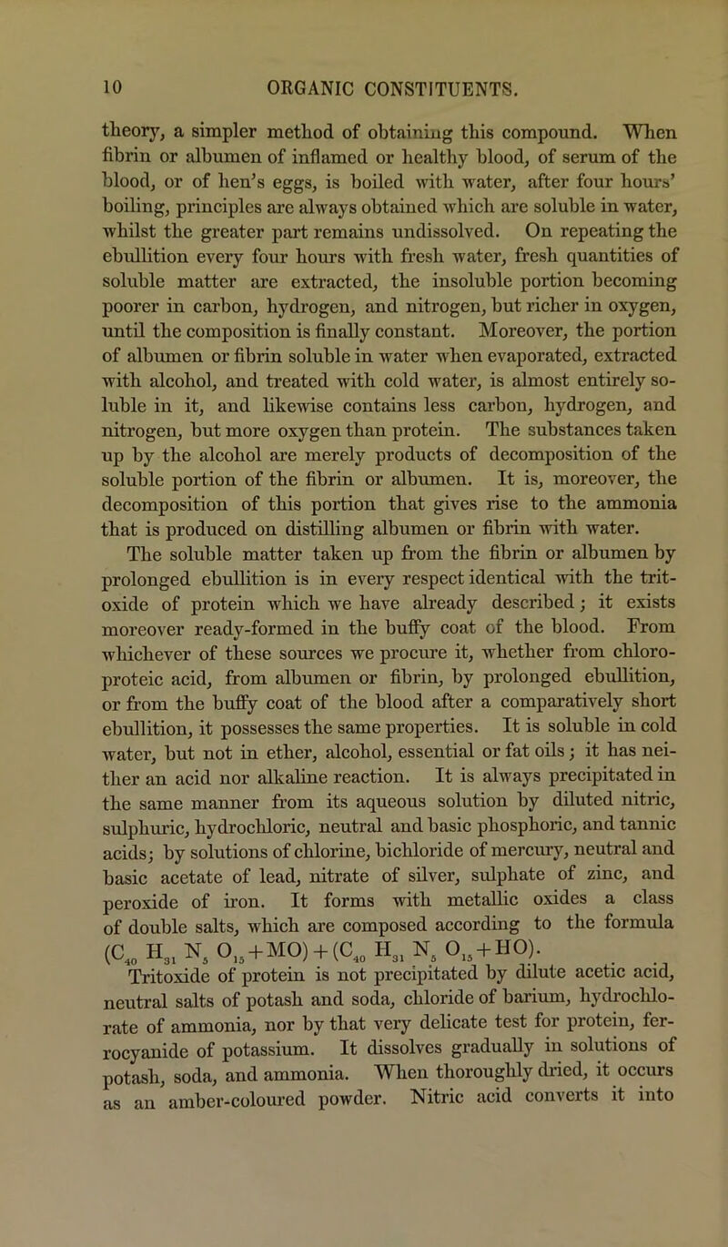 theory, a simpler method of obtaining this compound. When fibrin or albumen of inflamed or healthy blood, of serum of the blood, or of hen’s eggs, is boiled with water, after four hours’ boiling, principles are always obtained Avhich are soluble in water, whilst the greater part remains undissolved. On repeating the ebullition every four hours with fresh water, fresh quantities of soluble matter lu^e extracted, the insoluble portion becoming poorer in carbon, hydrogen, and nitrogen, hut richer in oxygen, until the composition is finally constant. Moreover, the portion of albumen or fibrin soluble in water when evaporated, extracted with alcohol, and treated with cold water, is almost entirely so- luble in it, and likewise contains less carbon, hydrogen, and nitrogen, but more oxygen than protein. The substances taken up by the alcohol are merely products of decomposition of the soluble portion of the fibrin or albumen. It is, moreover, the decomposition of this portion that gives rise to the ammonia that is produced on distilling albumen or fibrin with water. The soluble matter taken up from the fibrin or albumen by prolonged ebullition is in every respect identical with the trit- oxide of protein which we have already described; it exists moreover ready-formed in the huffy coat of the blood. From whichever of these somces we procure it, whether from chloro- proteic acid, from albumen or fibrin, by prolonged ebullition, or from the bufiy coat of the blood after a comparatively short ebullition, it possesses the same properties. It is soluble in cold water, but not in ether, alcohol, essential or fat oils; it has nei- ther an acid nor alkahne reaction. It is always precipitated in the same manner from its aqueous solution hy diluted nitric, sulphuric, hydrochloric, neutral and basic phosphoric, and tannic acids; hy solutions of chlorine, bichloride of mercury, neutral and basic acetate of lead, nitrate of silver, sulphate of zinc, and peroxide of iron. It forms with metallic oxides a class of double salts, which are composed according to the formula (C..H3.N, 0„ + M0) + (C„I-I„N. 0,, + HO). Tritoxide of protein is not precipitated by dilute acetic acid, neutral salts of potash and soda, chloride of barium, hydrochlo- rate of ammonia, nor by that very delicate test for protein, fer- I’ocyanide of potassium. It dissolves gradually in solutions of potash, soda, and ammonia. When thoroughly diied, it occurs as an amber-coloured powder. Nitric acid converts it into