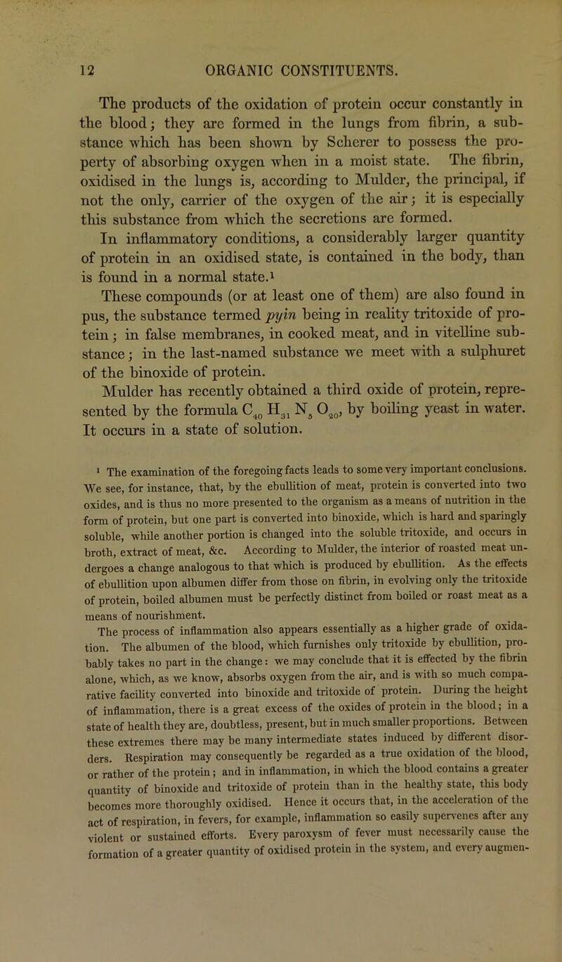 The products of the oxidation of protein occur constantly in the blood; they arc formed in the lungs from fibrin, a sub- stance which has been shown by Scherer to possess the pro- perty of absorbing oxygen when in a moist state. The fibrin, oxidised in the lungs is, according to Mulder, the principal, if not the only, carrier of the oxygen of the air; it is especially this substance from which the secretions are formed. In inflammatory conditions, a considerably larger quantity of protein in an oxidised state, is contained in the body, than is found in a normal state.' These compounds (or at least one of them) are also found in pus, the substance termed pyin being in reality tritoxide of pro- tein ; in false membranes, in cooked meat, and in vitelline sub- stance ; in the last-named substance we meet with a sulphuret of the binoxide of protein. Mulder has recently obtained a third oxide of protein, repre- sented by the formula H3, N, by boiling yeast in water. It occurs in a state of solution. > The examination of the foregoing facts leads to some very important conclusions. We see, for instance, that, by the ebullition of meat, protein is converted into two oxides, and is thus no more presented to the organism as a means of nutrition in the form of protein, but one part is converted into binoxide, which is hard and sparingly soluble, while another portion is changed into the soluble tritoxide, and occurs in broth, extract of meat, &c. According to Mulder, the interior of roasted meat un- dergoes a change analogous to that which is produced by ehulhtion. As the effects of ebullition upon albumen differ from those on fibrin, in evolving only the tritoxide of protein, boiled albumen must be perfectly distinct from boiled or roast meat as a means of nourishment. The process of inflammation also appears essentially as a higher grade of oxida- tion. The albumen of the blood, which furnishes only tritoxide by ebullition, pro- bably takes no part in the change: we may conclude that it is effected by the fibrin alone, which, as we know, absorbs oxygen from the air, and is with so much compa- rative facility converted into binoxide and tritoxide of protein. During the height of inflammation, there is a great excess of the oxides of protein in the blood; in a state of health they are, doubtless, present, but in much smaller proportions. Between these extremes there may be many intermediate states induced by different disor- ders. Respiration may consequently be regarded as a true oxidation of the blood, or rather of the protein; and in inflammation, in which the blood contains a greater quantity of binoxide and tritoxide of protein than in the healthy state, tliis body becomes more thoroughly oxidised. Hence it occurs that, in the acceleration of the act of respiration, in fevers, for example, inflammation so easily supen'enes after any violent or sustained efforts. Every paroxysm of fever must necessarily cause the formation of a greater quantity of oxidised protein in the system, and every augraen-