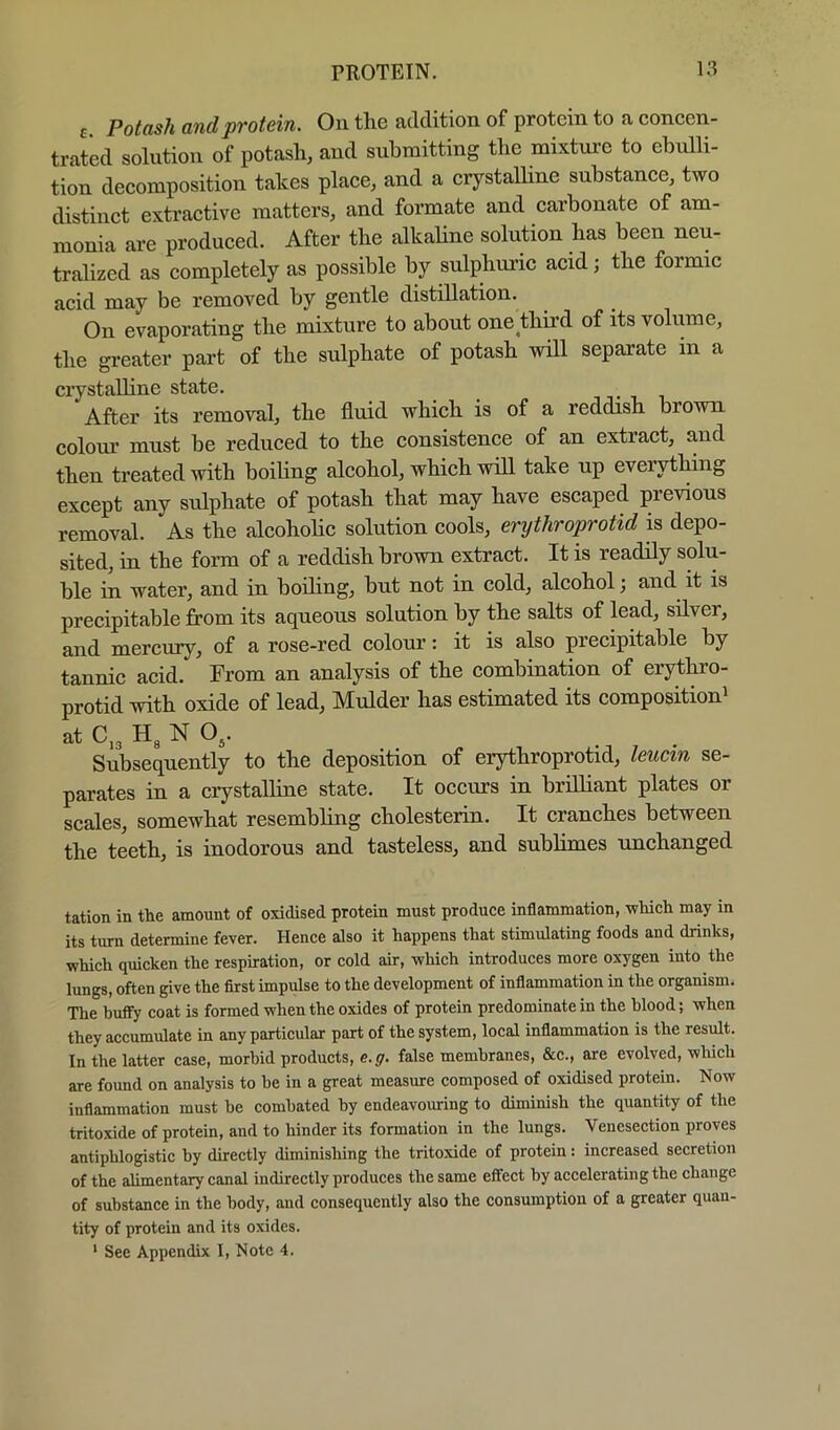 E Potash and protein. On the addition of protein to a coneen- trated solution of potash, and submitting the mixture to ebulli- tion deeomposition takes place, and a crystalline substance, two distinct extractive matters, and formate and carbonate of am- monia are produced. After the alkaline solution has been neu- tralized as completely as possible by sulphui’ic acid; the formic acid may be removed by gentle distillation. On evaporating the mixture to about one third of its volume, the greater part of the sulphate of potash will separate in a crystalhne state. . , , After its removal, the fluid which is of a reddish brown colour must be reduced to the consistence of an extract, and then treated with boiling alcohol, which will take up everything except any sulphate of potash that may have escaped previous removal. As the alcohohc solution cools, erijthroprotid is depo- sited, in the form of a reddish brown extract. It is readily solu- ble in water, and in boiling, but not in cold, alcohol; and it is precipitable from its aqueous solution by the salts of lead, silver, and mercury, of a rose-red colour: it is also precipitable by tannic acid. From an analysis of the combination of erythro- protid with oxide of lead, Mulder has estimated its composition^ at C,3 H3 N O3. Subsequently to the deposition of erythroprotid, leucin se- parates in a crystalline state. It occurs in brilliant plates or scales, somewhat resembling cholesterin. It cranches between the teeth, is inodorous and tasteless, and sublimes rmchanged tation in the amount of oxidised protein must produce inflammation, ■which may in its turn determine fever. Hence also it happens that stimulating foods and drinks, which quicken the respiration, or cold air, which introduces more oxygen into the lungs, often give the first impulse to the development of inflammation in the organism. The huffy coat is formed when the oxides of protein predominate in the blood; when they accumulate in any particular part of the system, local inflammation is the result. In the latter case, morbid products, e.g. false membranes, &c., are evolved, which are found on analysis to be in a great measure composed of oxidised protein. Now inflammation must be combated by endeavouring to diminish the quantity of the tritoxide of protein, and to hinder its formation in the lungs. Venesection proves antiphlogistic by directly diminishing the tritoxide of protein: increased secretion of the alimentary canal indirectly produces the same effect by accelerating the change of substance in the body, and consequently also the consumption of a greater quan- tity of protein and its oxides.