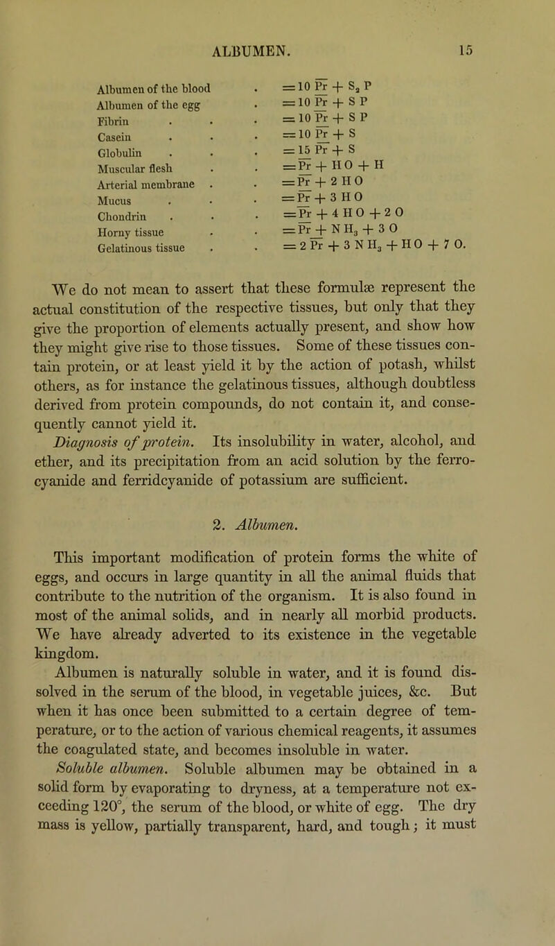 Albumen of the blood • = 10 Pr -|- S, P Albumen of the egg • = 10 ^ + S P Fibrin . • • = 10 ^ + S P Casein • • • = 10 Pr -|~ S Globulin . • • = 15 Pr -1- S Muscular flesh . • = ^ + H 0 + H Arterial membrane . • = Pr -|- 2 H 0 Mucus . • • = Pr + 3 H 0 Chondrin . • • + 4 H 0 + 2 0 Horny tissue • • = ~i~ N Hg + 3 0 Gelatmous tissue • > = 2 Pr *1- 3 N Hg -f H 0 7 0- We do not mean to assert that these formulae represent the actual constitution of the respective tissues, hut only that they give the proportion of elements actually present, and show how they might give rise to those tissues. Some of these tissues con- tain protein, or at least yield it by the action of potash, whilst others, as for instance the gelatinous tissues, although doubtless derived from protein compounds, do not contain it, and conse- quently cannot yield it. Diagnosis of protein. Its insolubility in water, alcohol, and ether, and its precipitation from an acid solution by the ferro- cyanide and ferridcyanide of potassium are sufficient. 2. Albumen. This important modification of protein forms the white of eggs, and occurs in large quantity in all the animal fluids that contribute to the nutrition of the organism. It is also found in most of the animal sohds, and in nearly aU morbid products. We have already adverted to its existence in the vegetable kingdom. Albumen is naturally soluble in water, and it is found dis- solved in the serum of the blood, in vegetable juices, &c. But when it has once been submitted to a certain degree of tem- perature, or to the action of various chemical reagents, it assumes the coagulated state, and becomes insoluble in water. Soluble albumen. Soluble albumen may be obtained in a sohd form by evaporating to dryness, at a temperature not ex- ceediug 120°, the serum of the blood, or white of egg. The dry mass is yellow, partially transparent, hard, and tough; it must