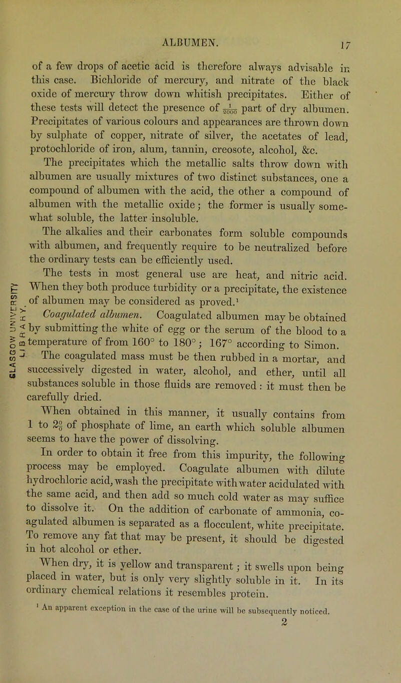 GLASGOV/ UN'IVCRSITY of a few drops of acetic acid is therefore always advisable in this case. Bichloride of mercury, and nitrate of tlie black oxide of meremy throw down whitish precipitates. Either of these tests will detect the presence of ^ part of dry albumen. Precipitates of various colours and appearances are tkrown down by sulphate of copper, nitrate of silver, the acetates of lead, protochloride of iron, alum, tannin, creosote, alcohol, &c. The precipitates which the metallic salts throw down with albumen are usually mixtures of two distinct substances, one a compound of albumen with the acid, the other a compound of albumen with the metallic oxide; the former is usually some- what soluble, the latter insoluble. The alkalies and their carbonates form soluble compounds with albumen, and frequently require to be neutralized before the ordinary tests can be efficiently used. The tests in most general use are heat, and nitric acid. Wlien they both produce tm’bidity or a precipitate, the existence of albumen may be considered as proved.* ^ Coaguldtcd albumen. Coagulated albumen may be obtained < by submitting the white of egg or the serum of the blood to a m temperature of from 160° to 180°; 167° according to Simon. -J The coagulated mass must be then rubbed in a mortar, and successively digested in water, alcohol, and ether, until all substances soluble in those fluids are removed: it must then be carefully dried. When obtained in this manner, it usually contains from 1 to 22 of phosphate of lime, an earth which soluble albumen seems to have the power of dissolving. In order to obtain it free from this impurity, the following process may be employed. Coagulate albiimen with dilute hydrochloric acid, wash the precipitate with water acidulated with the same acid, and then add so much cold water as may suffice to dissolve it. On the addition of carbonate of ammonia, co- agulated albumen is separated as a flocculent, white precipitate. To remove any fat that may be present, it should he digested in hot alcohol or ether. When dry, it is yellow and transparent; it swells upon being placed in water, but is only very slightly soluble in it. In its ordinary chemical relations it resembles protein. An apparent exception in the case of the urine will he subsequently noticed. 2