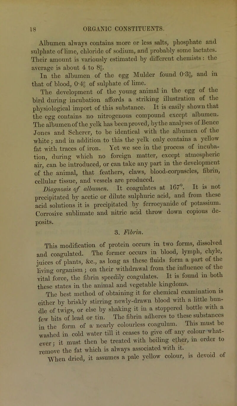 Albumen always contains more or less salts, pliospbate and sulpliate of lime, cliloride of sodium, and probably some lactates. Tlieir amount is variously estimated by different chemists: the average is about 4 to 8§. In the albumen of the egg Mulder found and in that of blood, 0'4£ of sulphate of lime. The development of the young animal in the egg of the bird during incubation affords a striking illustration of the physiological import of this substance. It is easily shown that the egg contains no nitrogenous compound except albumen. The albumen of the yelk has been proved, by the analyses of Bence Jones and Scherer, to be identical with the albumen of the white; and in addition to this the yelk only contains a yellow fat Avith traces of iron. Yet we see in the process of incuba- tion, during which no foreign matter, except atmospheric ah’, can be introduced, or can take any part in the development of the animal, that feathers, claws, blood-coiTuscles, fibiin, cellular tissue, and vessels are produced. Diagnosis of albumen. It coagulates at 167°. It is not precipitated by acetic or dilute sulphuric acid, and from these acid solutions it is precipitated by ferrocyanide of potassium. Corrosive subbmate and nitric acid throw down copious de- posits. 3. Fibrin. This modification of protein occurs in two forms, dissolved and coagulated. The former occui’s in blood, lymph, chyle, iAiices of plants, &c., as long as these fiuids form a pai’t of the living organism 3 on their withdrawal from the influence of the vital'force, the fibrin speedily coagulates. It is found in both these states in the animal and vegetable kingdoms. The best method of obtaining it for chemical examination is either by briskly stirring newdy-drawn blood with a little bun- dle of twigs, or else by shaking it in a stoppered bottle wdth a few bits of lead or tin. The fibrin adheres to these substances in the form of a- nearly colomless coagulum. This must be washed in cold water till it ceases to give off any colour what- ever 3 it must then be treated with boiling ether, in order to remove the fat which is always associated with it. When dried, it assumes a pale yellow colour, is devoid of