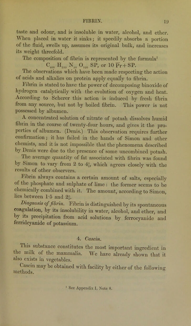 taste and odours and is insoluble in water, alcohol, and ether. When placed in water it sinks; it speedily absorbs a portion of the fluid, swells np, assumes its original bulk, and increases its weight threefold. The composition of fibrin is represented by the formula' c... SP, or 10 Pr + SP. The observations which have been made respecting the action of acids and alkalies on protein apply equally to fibrin. Fibrin is stated to have the power of decomposing binoxide of hydrogen catalytically with the evolution of oxygen and heat. According to Scherer this action is induced by fresh fibrin from any source, but not by boiled fibrin. This power is not possessed by albumen. A concentrated solution of nitrate of potash dissolves humid fibrin in the course of twenty-four hours, and gives it the pro- perties of albumen. (Denis.) This observation requires further confirmation; it has failed in the hands of Simon and other chemists, and it is not impossible that the phenomena described by Denis were due to the presence of some uncombined potash. The average quantity of fat associated with fibrin was found by Simon to vary fi’om 2 to 4g, which agrees closely with the results of other observers. Fibrin always contains a certain amount of salts, especially of the phosphate and sulphate of lime : the former seems to be chemically combined with it. The amount, according to Simon, lies between 1-5 and 22. Diagnosis of fibrin. Fibrin is distinguished by its spontaneous coagulation, by its insolubility in water, alcohol, and ether, and by its precipitation from acid solutions by feiTocyanide and feiTidcyanide of potassium. 4. Casein. This substance constitutes the most important ingredient in the milk of the mammalia. We have already shown that it also exists in vegetables. Casein may be obtained with facility by either of the following methods.