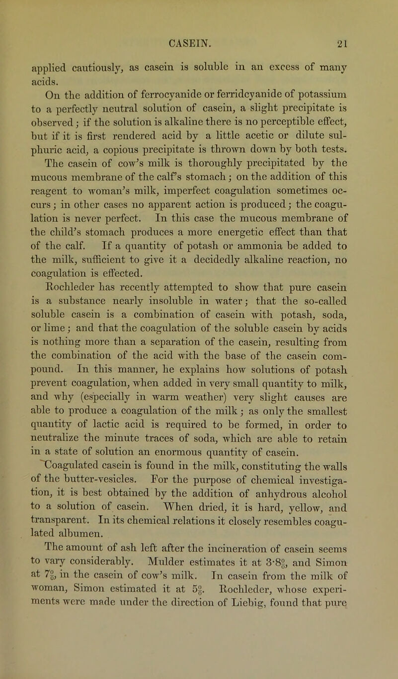 applied cautiously, as casein is soluble in an excess of many acids. On the addition of ferrocyanide or ferridcyanide of potassium to a perfectly neutral solution of casein, a slight precipitate is observed; if the solution is alkaline there is no perceptible effect, but if it is first rendered acid by a little acetic or dilute sul- phuric acid, a copious precipitate is thrown down by both tests. The casein of cow^s milk is thoroughly precipitated by the mucous membrane of the calf s stomach; on the addition of this reagent to woman’s milk, imperfect coagulation sometimes oc- curs ; in other cases no apparent action is produced; the coagu- lation is never perfect. In this case the mucous membrane of the child’s stomach produces a more energetic effect than that of the calf. If a qiiantity of potash or ammonia be added to the milk, sufficient to give it a decidedly alkaline reaction, no coagulation is effected. Rochleder has recently attempted to show that pure casein is a substance nearly insohible in water; that the so-called soluble casein is a combination of casein with potash, soda, or lime; and that the coagulation of the soluble casein by acids is nothing more than a separation of the casein, resulting from the combination of the acid with the base of the casein com- pound. In this manner, he explains how solutions of potash prevent coagulation, when added in very small qnantity to milk, and why (especially in warm weather) very slight causes are able to produce a coagulation of the milk; as only the smallest quantity of lactic acid is required to be formed, in order to neutralize the minute traces of soda, which are able to retain in a state of solution an enormous quantity of casein. Xoagulated casein is found in the milk, constituting the walls of the butter-vesicles. For the purpose of chemical investiga- tion, it is best obtained by the addition of anhydrous alcohol to a solution of casein. When dried, it is hard, yellow, and transparent. In its chemical relations it closely resembles coagu- lated albumen. The amount of ash left after the incineration of casein seems to vary considerably. Mulder estimates it at 3‘82, and Simon at 7%, in the casein of cow’s milk. In casein from the milk of woman, Simon estimated it at 5g. liochleder, whose experi- ments wei’e made under the direction of Liebig, found that pure