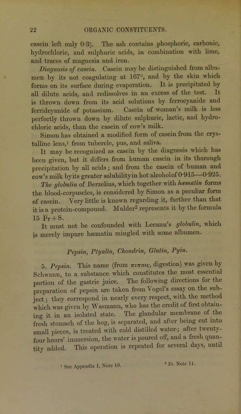 casein left only 0-3?. The ash contains phosphoric^ carbonic, hydrochloric, and sulphuric acids, in combination with lime, and traces of magnesia and iron. Diagnosis of casein. Casein may be distinguished from albu- men by its not coagulating at 167°, and by the skin which forms on its sm’face during evaporation. It is precipitated by all dilute acids, and redissolves in an excess of the test. It is thrown down from its acid solutions by ferrocyanide and ferridcyanide of potassium. Casein of woman’s milk is less perfectly thrown down by dilute sulphm’ic, lactic, and hydro- chloric acids, than the casein of cow’s milk. Simon has obtained a modified form of casein from the crys- talline lens,i from tubercle, pus, and saliva. It may be recognized as casein by the diagnosis which has been given, but it differs from human casein in its thorough precipitation by all acids; and from the casein of human and cow’s milk byits greater solubilityin hot alcoholof 0‘915—0‘925. The globulin of Berzelius, which together \vith hamatin forms the blood-corpuscles, is considered by Simon as a pecuhar form of casein. Very little is known regarding it, further than that it is a protein-compound. Mulder^ represents it by the formula 15 Pr + S. It must not be confounded with Lecanu’s globulin, which js merely impure hsematin mingled with some albumen. Pepsin, Ptyalin, Chondrin, Glutin, Pyin. 5. Pepsin. This name (fr*om ttetto-ic, digestion) was given by Schwann, to a substance which constitutes the most essential portion of the gastric juice. The following directions for the prepai’ation of pepsin are taken from Vogel’s essay on the sub- ject ; they correspond in nearly every respect, with the method which was given by Wasmann, who has the credit of first obtain- ing it in an isolated state. The glandular’ membrane of the fresh stomach of the hog, is separated, and after being cut into small pieces, is treated with cold distilled water-; after twenty- four hours’ immersion, the water is poured off, and a fresh quan- tity added. This operation is repeated for several days, until = Ib. Note 11.