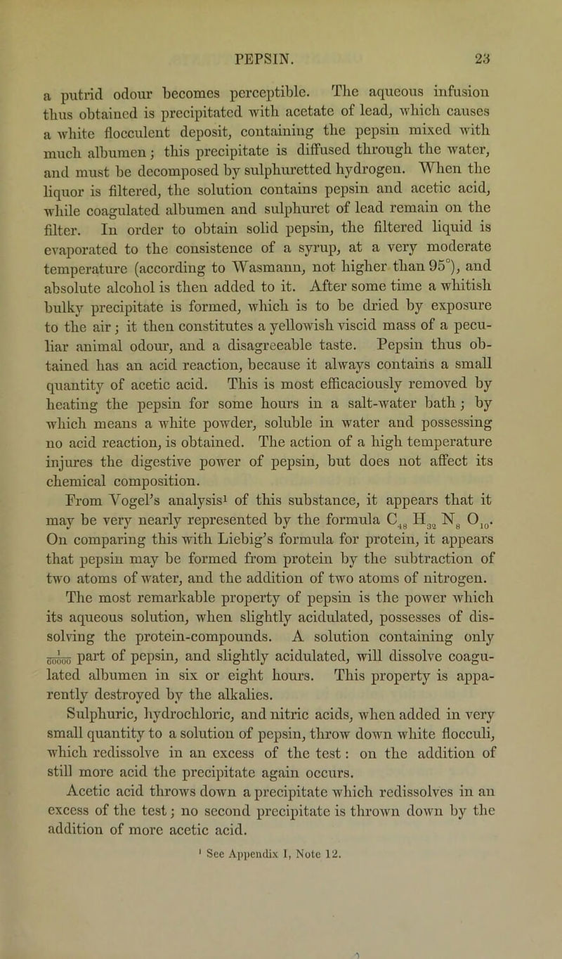 a putrid odour becomes perceptible. Tlie aqueous infusion thus obtained is precipitated with acetate of lead, u'bicb causes a white flocculent deposit, containing the pepsin mixed with much albumen; this precipitate is diffused through the water, and must be decomposed by sulphuretted hydrogen. When the liquor is filtered, the solution contains pepsin and acetic acid, while coagulated albumen and sulphuret of lead remain on the filter. In order to obtain solid pepsin, the filtered liquid is evaporated to the consistence of a syrup, at a very moderate temperatm-e (according to Wasmann, not higher than 95°), and absolute alcohol is then added to it. After some time a whitish bulky precipitate is formed, which is to be dried by exposure to the air; it then constitutes a yellowish viscid mass of a pecu- liar animal odour, and a disagreeable taste. Pepsin thus ob- tained has an acid reaction, because it always contains a small quantity of acetic acid. This is most efficaciously removed by heating the pepsin for some hours in a salt-water bath; by which means a white powder, soluble in water and possessing no acid reaction, is obtained. The action of a high temperature injures the digestive power of pepsin, but does not affect its chemical composition. Prom VogePs analysisi of this substance, it appears that it may be very nearly represented by the formula Oj^. On comparing this with Liebig^s formula for protein, it appears that pepsin may be formed from protein by the subtraction of two atoms of water, and the addition of two atoms of nitrogen. The most remarkable property of pepsin is the power which its aqueous solution, when slightly acidulated, possesses of dis- solving the protein-compounds. A solution containing only part of pepsin, and slightly acidulated, will dissolve coagu- lated albumen in six or eight hours. This property is appa- rently destroyed by the alkalies. Sulphuric, hydrochloric, and nitric acids, when added in very small quantity to a solution of pepsin, throw down white flocculi, which redissolve in an excess of the test: on the addition of still more acid the precipitate again occurs. Acetic acid throws down a precipitate which redissolves in an excess of the test; no second precipitate is throAvn down by the addition of more acetic acid.