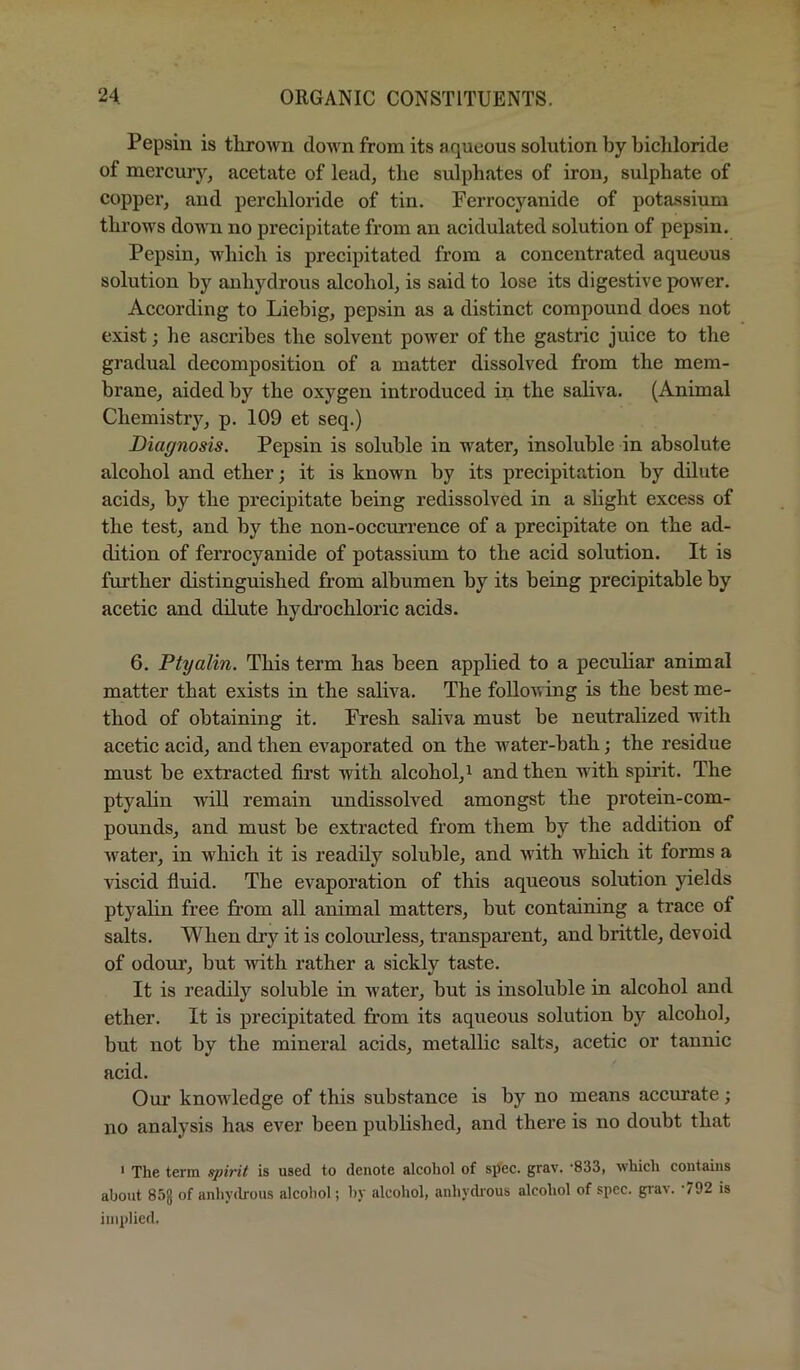 Pepsin is thrown down from its aqueous solution by bichloride of mercury, acetate of lead, the sulphates of iron, sulphate of copper, and perchloride of tin. Ferrocyanide of pota.ssium throws down no precipitate from an acidulated solution of pepsin. Pepsin, which is precipitated from a concentrated aqueous solution by anhydrous alcohol, is said to lose its digestive power. According to Liebig, pepsin as a distinct compound does not exist; he ascribes the solvent power of the gastric juice to the gradual decomposition of a matter dissolved from the mem- brane, aided by the oxygen introduced in the saliva. (Animal Chemistry, p. 109 et seq.) Diagnosis. Pepsin is soluble in water, insoluble in absolute alcohol and ether; it is known by its precipitation by dilute acids, by the precipitate being redissolved in a slight excess of the test, and by the non-occmrence of a precipitate on the ad- dition of ferrocyanide of potassium to the acid solution. It is further distinguished from albumen by its being precipitable by acetic and dilute hydrochloric acids. 6. Ptyalin. This term has been applied to a peculiar animal matter that exists in the saliva. The following is the best me- thod of obtaining it. Fresh saliva must be neutralized with acetic acid, and then evaporated on the water-bath; the residue must be extracted first with alcohol,^ and then with spirit. The ptyalin will remain undissolved amongst the protein-com- pounds, and must be extracted from them by the addition of water, in which it is readily soluble, and with which it forms a viscid fluid. The evaporation of this aqueous solution yields ptyalin free from all animal matters, but containing a trace of salts. When dry it is colourless, transparent, and brittle, devoid of odour, but with rather a sickly taste. It is readily soluble in water, but is insoluble in alcohol and ether. It is precipitated from its aqueous solution by alcohol, but not by the mineral acids, metallic salts, acetic or tannic acid. Our knowledge of this substance is by no means accurate; no analysis has ever been published, and there is no doubt that ' The term spirit is used to denote alcohol of spec. grav. -833, which contains about 85J of anhycb'ous alcohol; by alcohol, anhydi'ous alcohol of spec. gTa^. 792 is implied.