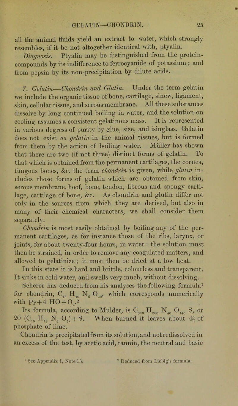 all the animal fluids yield an extract to water, which strongly resembles, if it be not altogether identical with, ptyalin. Diagnosis. Ptyalin may be distinguished from the protein- compounds by its indifference to ferrocyanide of potassium; and from pepsin by its non-precipitation by dilute acids. 7. Gelatin—Chondrin and Glutin. Under the term gelatin we include the organic tissue of bone, cartilage, sinew, ligament, skin, cellular tissue, and serous membrane. All these substances dissolve by long continued boiling in water, and the solution on cooling assumes a consistent gelatinous mass. It is represented in various degress of purity by glue, size, and isinglass. Gelatin does not exist as gelatin in the animal tissues, but is formed from them by the action of boiling water. Muller has shown that there are two (if not three) distinct forms of gelatin. To that which is obtained from the permanent cartilages, the cornea, fungous bones, &c. the term chondrin is given, while glutin in- cludes those forms of gelatin which are obtained from skin, serous membrane, hoof, bone, tendon, fibrous and spongy carti- lage, cartilage of bone, &c. As chondrin and glutin differ not only in the sources from which they are derived, but also in many of their chemical characters, we shall consider them separately. Chondrin is most easily obtained by boiling any of the per- manent cartilages, as for instance those of the ribs, larynx, or joints, for about twenty-four hours, in water ; the solution must then be strained, in order to remove any coagulated matters, and allowed to gelatinize; it must then be dried at a low heat. In this state it is hard and brittle, colourless and transparent. It sinks in cold water, and swells very much, without dissolving. Scherer has deduced from his analyses the following formula^ for chondrin, Ng O^g, which corresponds numerically with Pr + 4 HO+ 0^.2 Its formula, according to Mulder, is H^gg N^g O^^g S, or 20 (C,g Hjg 0^)-fS. When burned it leaves about 4% of phosphate of lime. Chondrin is precipitated from its solution, and not redissolved in an excess of the test, by acetic acid, tannin, the neutral and basic