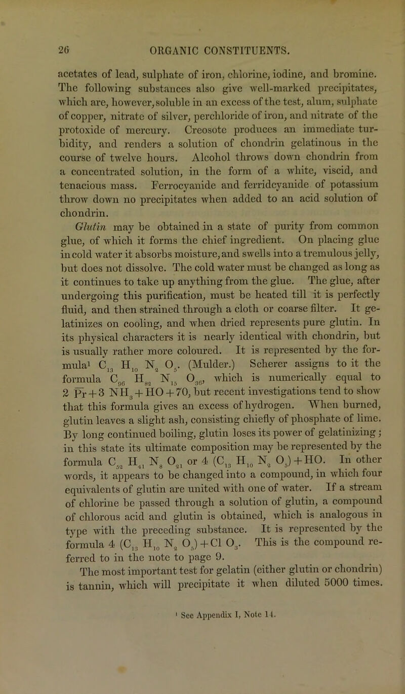 acetates of lead^ sulphate of iron, chlorine, iodine, and bromine. The following substances also give Avell-marked precipitates, which are, however, soluble in an excess of the test, alum, sulphate of copper, nitrate of silver, perchloride of iron, and nitrate of the protoxide of mercury. Creosote produces an immediate tur- bidity, and renders a solution of chondrin gelatinous in the course of twelve hours. Alcohol throws down chondrin from a concentrated solution, in the form of a Avhite, viscid, and tenacious mass. Ferrocyanide and ferrideyanide of potassium throw down no precipitates Avhen added to an acid solution of chondrin. Glutin may be obtained in a state of purity from common glue, of which it forms the chief ingredient. On placing glue in cold Avater it absorbs moisture, and swells into a tremulous jelly, but does not dissoke. The cold Avater must be changed as long as it continues to take up anything from the glue. The glue, after undergoing this purification, must be heated till it is perfectly fluid, and then strained through a cloth or coarse filter. It ge- latinizes on cooling, and when dried represents pure glutin. In its physical characters it is nearly identical with chondrin, but is usually rather more coloured. It is represented by the for- mulai Cj3 H,3 O^. (Mulder.) Scherer assigns to it the formula N,. O^g, Avhich is numerically equal to 2 pj- -f 3 NHg -f HO + 70, but recent investigations tend to sIioav that this formula gives an excess of hydrogen. When burned, glutin leaves a slight ash, consisting chiefly of phosphate of lime. By long continued boiling, glutin loses its poAver of gelatinizing; in this state its ultimate composition may be represented by the formula 0^^^ H^, Ng or 4 (C^g OJ-f HO. In other Avords, it appears to be changed into a compound, in Avhich four equivalents of glutin are united Avith one of water. If a stream of chlorine be passed through a solution of glutin, a compound of chlorous acid and glutin is obtained, which is analogous in type with the preceding substance. It is represented by the formula 4 (C,g H,g OJ +C1 Og. This is the compound re- ferred to in the note to page 9. The most important test for gelatin (either glutin or chondrin) is tannin, Avhich AVill precipitate it when diluted 5000 times.