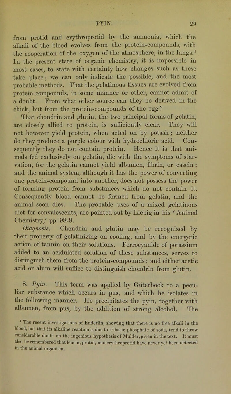 from protid and erythroprotid by the ammonia, which the alkah of the blood evolves from the protein-compounds, with the cooperation of the oxygen of the atmosphere, in the lungs. ^ In the present state of organic chemistry, it is impossible in most cases, to state with certainty how changes such as these take place; we can only indicate the possible, and the most probable methods. That the gelatinous tissues are evolved from protein-compounds, in some manner or other, cannot admit of a doubt. From what other source can they be derived in the chick, but from the protein-compounds of the egg ? That chondrin and glutin, the two principal forms of gelatin, are closely aUied to protein, is sufficiently clear. They will not however yield protein, when acted on by potash; neither do they produce a pui’ple colour with hydrochloric acid. Con- sequently they do not contain protein. Hence it is that ani- mals fed exclusively on gelatin, die with the symptoms of star- vation, for the gelatin cannot yield albumen, fibrin, or casein; and the animal system, although it has the power of converting one protein-compound into another, does not possess the power of forming protein from substances which do not contain it. Consequently blood cannot be formed from gelatin, and the animal soon dies. The probable uses of a mixed gelatinous diet for convalescents, are pointed out by Liebig in his ^ Animal Chemistry,’ pp. 98-9. Diagnosis. Chondrin and glutin may be recognized by their property of gelatinizing on cooling, and by the energetic action of tannin on their solutions. Ferrocyanide of potassium added to an acidulated solution of these substances, serves to distinguish them from the protein-compounds; and either acetic acid or alum will suffice to distinguish chondrin from glutin. 8. Pyin. This term was applied by Giiterbock to a pecu- liar substance which occurs in pus, and which he isolates in the following manner. He precipitates the pyin, together with albumen, from pus, by the addition of strong alcohol. The ' The recent investigations of Enderlin, showing that there is no free alkali in the blood, but that its alkaline reaction is due to tribasic phosphate of soda, tend to throw considerable douljt on the ingenious hypothesis of Mulder, given in the text. It must also be remembered that leucin, protid, and erythroprotid have never yet been detected in the animal organism.