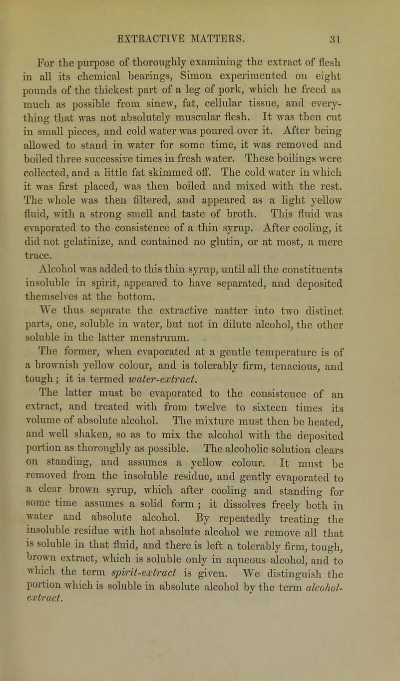 For tlie piu’pose of thoroughly examining the extract of flesh in all its chemical hearings, Simon experimented on eight pounds of the thickest part of a leg of pork, which he freed as much as possible from sinew, fat, cellular tissue, and eveiy- thing that was not absolutely muscular flesh. It was then cut in small pieces, and cold water was poured over it. After being allowed to stand in water for some time, it was removed and boiled three successive times in fresh water. These boilings were collected, and a little fat skimmed oflF. The cold water in which it was first placed, was then boiled and mixed with the rest. The whole was then filtered, and appeared as a light yellow fluid, with a strong smell and taste of broth. This fluid was evaporated to the consistence of a thin syrup. After cooling, it did not gelatinize, and contained no glutin, or at most, a mere trace. Alcohol was added to this thin syrup, until all the constituents insoluble in spirit, appeared to have separated, and deposited themselves at the bottom. We thus separate the extractive matter into two distinct parts, one, soluble in water, but not in dilute alcohol, the other soluble in the latter menstruum. The former, when evaporated at a gentle temperature is of a brownish yellow colour, and is tolerably fii’m, tenacious, and tough; it is termed water-extract. The latter must be evaporated to the consistence of an extract, and treated with from twelve to sixteen times its volume of absolute alcohol. The mixture must then be heated, and well shaken, so as to mix the alcohol with the deposited portion as thoroughly as possible. The alcoholic solution clears on standing, and assumes a yellow colour. It must be removed from the insoluble residue, and gently evaporated to a clear brown syrup, which after cooling and standing for some time assumes a solid form ; it dissolves freely both in water and absolute alcohol. By repeatedly treating the insoluble residue with hot absolute alcohol we remove all that is soluble in that fluid, and there is left a tolerably firm, tough, brown extract, which is soluble only in aqueous alcohol, and to which the teinn spirit-extract is given. We distinguish the portion which is soluble in absolute alcohol by the term alcohol- extract.
