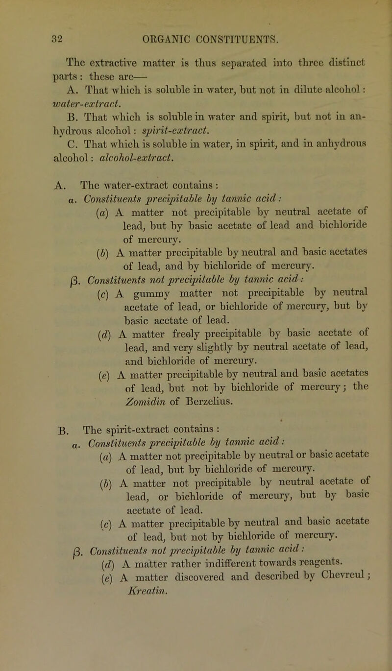 The extractive matter is thus separated into three distinct parts ; these are— A. That which is soluble in water, but not in dilute alcohol: water-extract. B. That which is soluble in water and spirit, but not in an- lij'drous alcohol; spirit-extract. C. That which is soluble in water, in spirit, and in anhydrous alcohol: alcohol-extract. A. The water-extract contains : a. Constituents precipitable by tannic acid: (c) A matter not precipitable by neutral acetate of lead, but by basic acetate of lead and bichloride of mercury. {b) A matter precipitable by neutral and basic acetates of lead, and by bichloride of mercury. f3. Constituents not precipitable by tannic acid: (c) A gummy matter not precipitable by neutral acetate of lead, or bichloride of mercury, but by basic acetate of lead. {d) A matter freely precipitable by basic acetate of lead, and very slightly by neutral acetate of lead, and bichloride of mercury. (e) A matter precipitable by neutral and basic acetates of lead, but not by bichloride of mercury; the Zomidin of Berzelius. * B. The spirit-extract contains : a. Constituents precipitable by tannic acid: (a) A matter not precipitable by neutral or basic acetate of lead, but by bichloride of mercuiy. (b) A matter not precipitable by neutral acetate of lead, or bichloride of mercury, but by basic acetate of lead. fc) A matter precipitable by neutral and basic acetate of lead, but not by bichloride of mercury. |3. Constituents not precipitable by tannic acid: id) A matter rather indifferent towards reagents. (e) A matter discovered and described by Che^Teul; Kreatin.