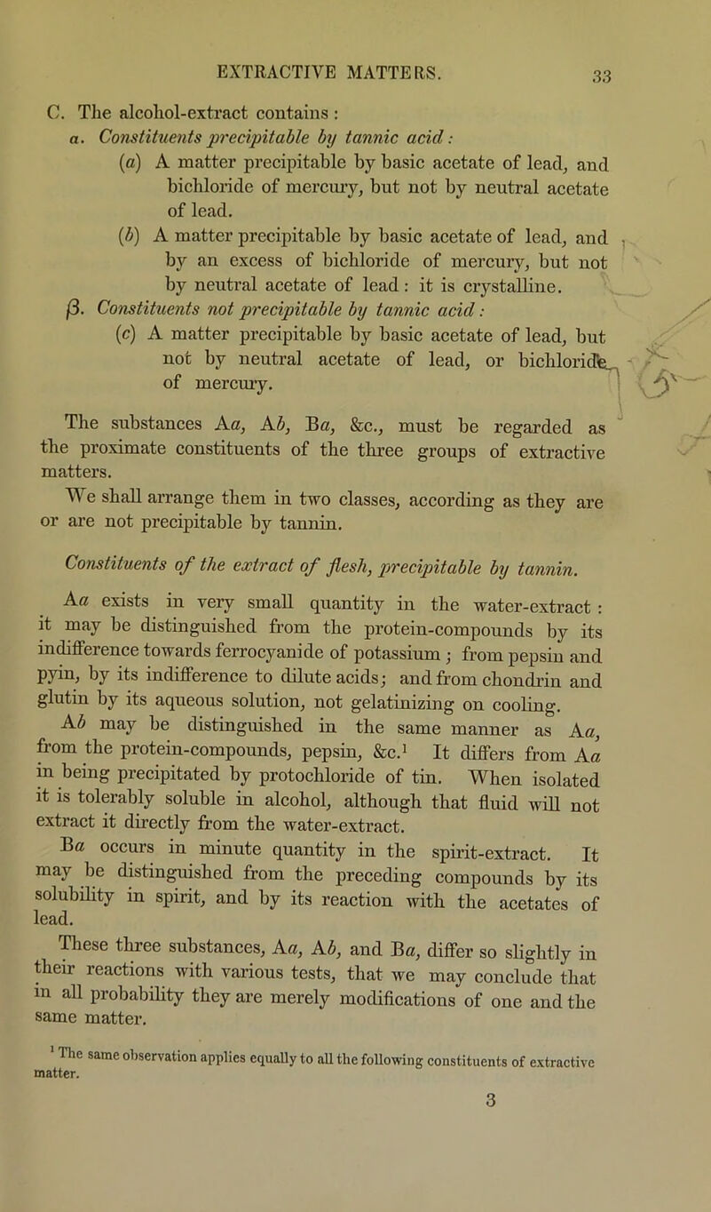 C. The alcoliol-exti’act contains : a. Constituents precipitable by tannic acid: (a) A matter precipitable by basic acetate of lead^ and bichloride of mercmy, but not by neutral acetate of lead. (b) A matter precipitable by basic acetate of lead, and , by an excess of bichloride of mercury, but not by neutral acetate of lead: it is crystalline. (3. Constituents not precipitable by tannic acid: (c) A matter precipitable by basic acetate of lead, but not by neutral acetate of lead, or bichloridfe^ of mercury. The substances Ac, Ab, Be, &c., must be regarded as ' the proximate constituents of the three groups of extractive matters. We shall arrange them in two classes, according as they are or are not precipitable by tannin. Constituents of the extract of flesh, precipitable by tannin. Ac exists in very small quantity in the water-extract : it may be distinguished from the protein-compounds by its indifference towards ferrocyanide of potassium ; from pepsin and pyin, by its indifference to dilute acids; and from chondrin and glutin by its aqueous solution, not gelatinizing on cooling. Ab may be distinguished in the same manner as Ac, from the protein-compounds, pepsin, &c.’ It differs from Ac in bemg precipitated by protochloride of tin. When isolated it is tolerably soluble in alcohol, although that fluid will not extract it directly from the water-extract. Be occurs in minute quantity in the spirit-extract. It may be distinguished from the preceding compounds by its solubihty in spirit, and by its reaction with the acetates of lead. ^ese three substances, Ac, Ab, and Be, differ so slightly in their reactions with various tests, that we may conclude that in all probabihty they are merely modifleations of one and the same matter. The same observation applies equally to .all the following constituents of extractive matter. 3