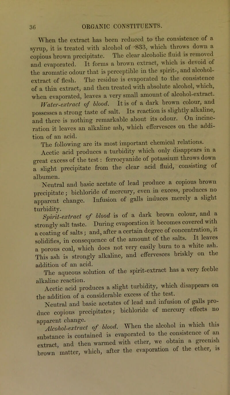 When the extract has been reduced to the consistence of a syrup, it is treated with alcohol of ’833, which throws down a copious brown precipitate. The clear alcoholic fluid is renlO^ ed and evaporated. It forms a brown extract, which is devoid of the aromatic odour that is perceptible in the spirit-, and alcohol- extract of flesh. The residue is evaporated to the consistence of a tliin extract, and then treated with absolute alcohol, which, when evaporated, leaves a very small amount of alcohol-extract. Water-extract of blood. It is of a dark brown colour, and possesses a strong taste of salt. Its reaction is slightly alkaline, and there is nothing remarkable about its odour. On incine- ration it leaves an alkaline ash, which effervesces on the addi- tion of an acid. The following are its most important chemical relations. Acetic acid produces a turbidity which only disappears in a great excess of the test: ferrocyanide of potassium throws down a slight precipitate from the clear acid fluid, consisting of albumen. Neutral and basic acetate of lead produce a copious brown precipitate; bichloride of mercury, even in excess, produces no appai’ent change. Infusion of galls induces merely a slight turbidity. Spirit-extract of blood is of a dark brown colour, and a strongly salt taste. During evaporation it becomes covered with a coating of salts; and, after a certain degree of concentration, it solidifies, in consequence of the amount of the salts. It leaves a porous coal, which does not very easdy burn to a white ash. This ash is strongly alkaline, and effervesces bnskly on the addition of an acid. The aqueous solution of the spirit-extract has a very feeble alkaline reaction. t Acetic acid produces a slight turbidity, which disappears on the addition of a considerable excess of the test. Neutral and basic acetates of lead and infusion of galls pro- duce copious precipitates; bichloride of mercury effects no Akokol-extract of blood. Wlien the alcohol m which this substance is contained is evaporated to the consistence of an extract, and then warmed with ether, we obtain a ^eenish brown matter, which, after the evaporation of the ether, is
