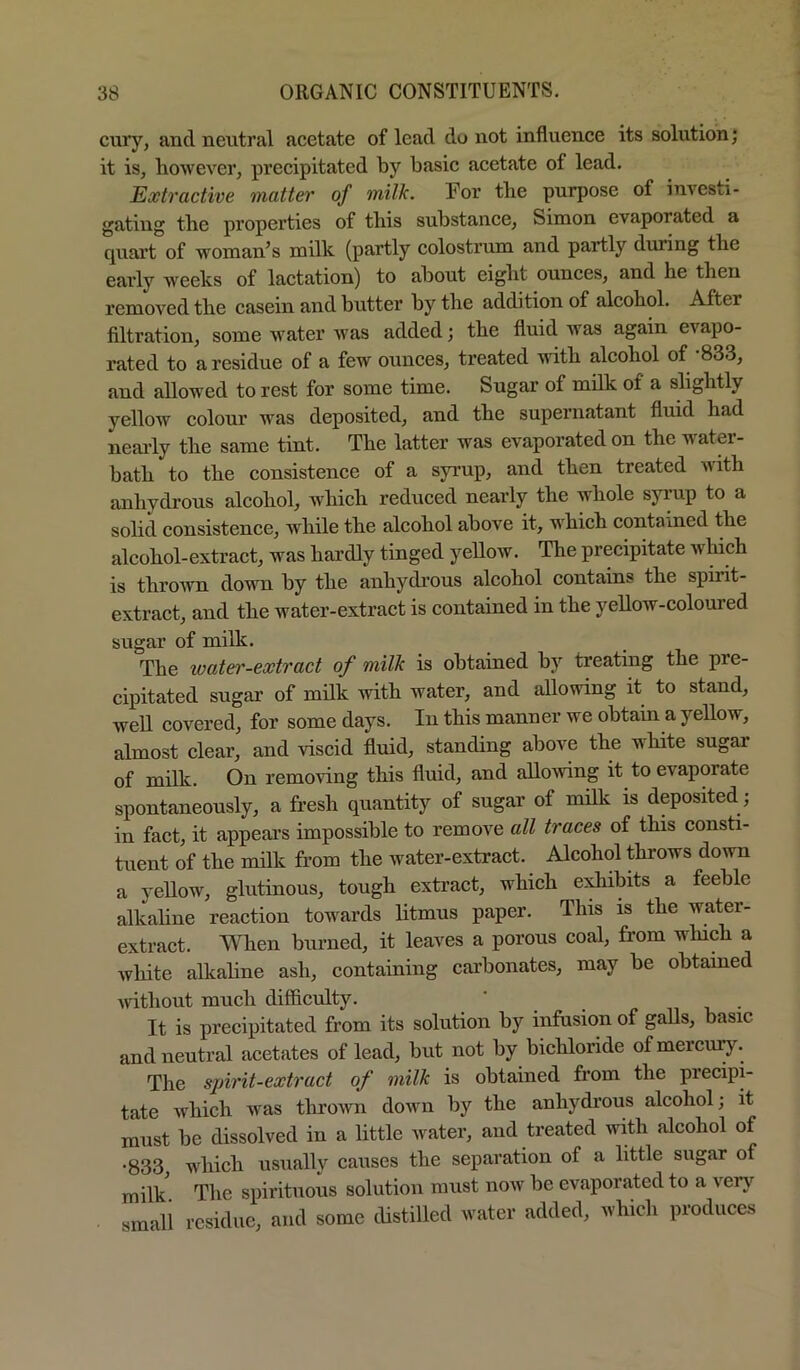 curj', and neutral acetate of lead do not influence its solution; it is, liowever, precipitated by basic acetate of lead. Extractive matter of milk. For the purpose of investi- gating the properties of this substance, Simon evaporated a quart of woman^s milk (partly colostrum and partly during the early weeks of lactation) to about eight ounces, and he then removed the casein and butter by the addition of alcohol. After filtration, some water Avas added; the fluid was again evapo- rated to a residue of a few ounces, treated with alcohol of 833, and allowed to rest for some time. Sugar of milk of a slightly yellow colour was deposited, and the supernatant fluid had neai-ly the same tint. The latter was evaporated on the water- bath to the consistence of a syrup, and then treated Avith anhydrous alcohol, which reduced nearly the whole syrup to a solid consistence, Avhile the alcohol above it, which contained the alcohol-extract, was hardly tinged yellow. The precipitate Avhich is throAvn doAvn by the anhydrous alcohol contains the spirit- extract, and the water-extract is contained in the yeUow-coloured sugar of milk. The water-extract of milk is obtained by treating the pre- cipitated sugar of milk vdth water, and alloAving it to stand, well covered, for some days. In this manner we obtain a yellow, almost clear, and viscid fluid, standing above the white sugar of milk. On remoAung this fluid, and alloAving it to evaporate spontaneously, a fresh quantity of sugar of milk is deposited ; in fact, it appears impossible to remove all traces of this consti- tuent of the milk from the water-extract. Alcohol throws down a yellow, glutinous, tough extract, which exhibits a feeble alkaline reaction towards litmus paper. This is the water- extract. When burned, it leaves a porous coal, from winch a white alkaline ash, containing carbonates, may be obtained Avithout much difficulty. ‘ It is precipitated from its solution by infusion of galls, basic and neutral acetates of lead, but not by bichloride of mercuI^^ The spirit-extract of milk is obtained from the precipi- tate which Avas throAvn doAvn by the anhydrous alcohol; it must be dissolved in a little Avater, and treated with alcohol of •833 which usually causes the separation of a little sugar of milk The spirituous solution must noAv be evaporated to a very ■ small residue, and some distilled water added, which produces