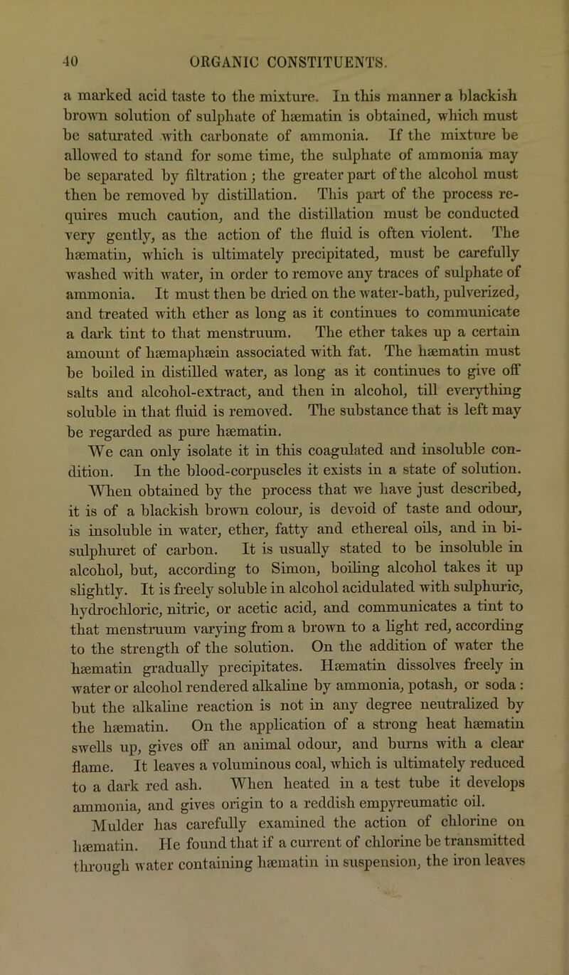 a marked acid taste to the mixture. In tkis manner a blackish brown solution of sulphate of hsematin is obtained, which must be satm’ated with carbonate of ammonia. If the mixtnre be allowed to stand for some time, the sulphate of ammonia may be separated by filtration; the greater part of the alcohol must then be removed by distillation. This part of the process re- quires much caution, and the distillation mnst be conducted very gently, as the action of the fluid is often violent. The hsematin, which is nltimately precipitated, must be carefully washed with water, in order to remove any traces of sulphate of ammonia. It must then be dried on the water-bath, pulverized, and treated with ether as long as it continues to commnnicate a dai’k tint to that menstruum. The ether takes up a certain amount of hsemaphsein associated with fat. The hsematin must be boiled in distilled water, as long as it continues to give off salts and alcohol-extract, and then in alcohol, till everything soluble in that fluid is removed. The substance that is left may be regarded as pm’e hsematin. We can only isolate it in this coagulated and insoluble con- dition. In the blood-corpnscles it exists in a state of solntion. When obtained by the process that we have just described, it is of a blackish brown colour, is devoid of taste and odour, is insoluble in water, ether, fatty and ethereal oils, and in bi- sulphuret of carbon. It is nsuaUy stated to be insolnble in alcohol, but, according to Simon, boiling alcohol takes it up slightly. It is freely soluble in alcohol acidulated with sidphuric, hydrochloric, nitric, or acetic acid, and communicates a tint to that menstruum varying firom a brown to a fight red, according to the strength of the solution. On the addition of water the haematin gradually precipitates. Hsematin dissolves freely in water or alcohol rendered alkaline by ammonia, potash, or soda : but the alkaline reaction is not in any degree neutralized by the hsematin. On the application of a strong heat hsematin swells up, gives off an animal odour, and bmms with a clear flame. It leaves a voluminous coal, which is ultimately reduced to a dark red ash. When heated in a test tube it develops ammonia, and gives origin to a reddish empyreumatic oil. Mulder has carefully examined the action of chlorine on hsematin. He found that if a current of chlorine be transmitted through water containing hajinatin in suspension, the iron leaves