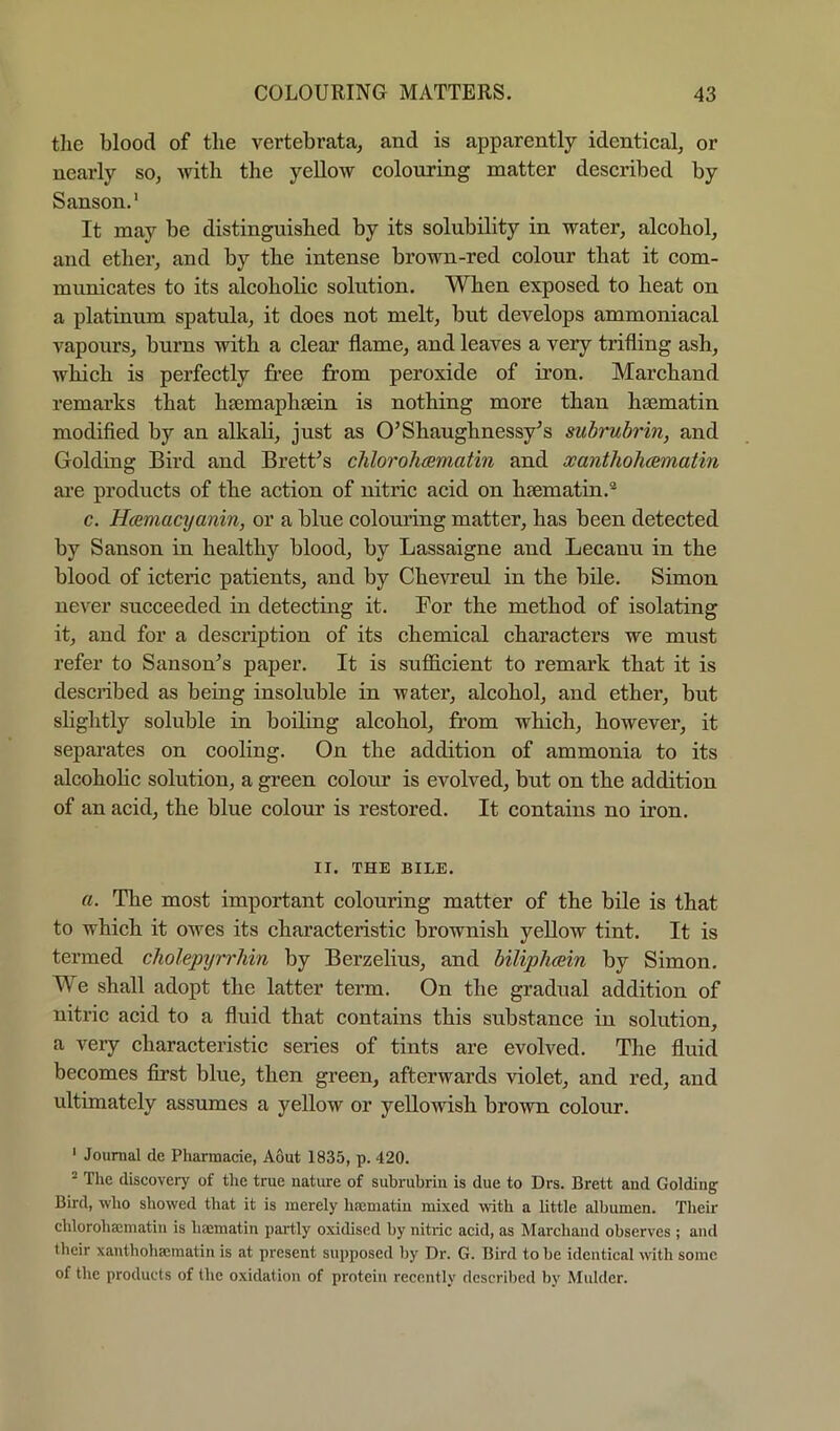 tlie blood of the vertebrata, and is apparently identical, or nearly so, with the yellow colouring matter described by Sanson.' It may be distinguished by its solubility in water, alcohol, and ether, and by the intense brown-red colour that it com- municates to its alcoholic solution. When exposed to heat on a platinum spatula, it does not melt, but develops ammoniacal vapours, bums with a clear flame, and leaves a very trifling ash, which is perfectly free from peroxide of iron. Marchand remarks that hsemaphsein is nothing more than hsematin modified by an alkali, just as O’Shaughnessy^s subrubrin, and Golding Bird and BretUs chlorohcematin and xanthoJuematin ai’e products of the action of nitric acid on haematin.® c. HcEmacijanin, or a blue colouring matter, has been detected by Sanson in healthy blood, by Lassaigne and Lecanu in the blood of icteric patients, and by Chevreul in the bile. Simon never succeeded in detecting it. For the method of isolating it, and for a description of its chemical characters we must refer to Sanson^s paper. It is sufficient to remark that it is described as being insoluble in water, alcohol, and ether, but slightly soluble in boiling alcohol, from which, however, it separates on cooling. On the addition of ammonia to its alcohohc solution, a green colom is evolved, but on the addition of an acid, the blue colour is restored. It contains no iron. II. THE BILE. a. The most important colouring matter of the bile is that to which it owes its characteristic brownish yellow tint. It is termed cholepyrrhin by Berzelius, and biliphcein by Simon. We shall adopt the latter term. On the gradual addition of nitric acid to a fluid that contains this substance in solution, a very characteristic series of tints are evolved. The fluid becomes first blue, then green, afterwards violet, and red, and ultimately assumes a yellow or yellowish brown colour. ' Journal de Pharmacie, Aout 1835, p. 420. ® The discovery of the true nature of subrubrin is due to Drs. Brett and Golding Bird, who showed that it is merely hfematin mixed with a little albumen. Their chlorohaematin is haematin partly oxidised by nitiic acid, as Marcband observes ; and their xanthohsematin is at present supposed by Dr. G. Bird to be identical with some of the produels of the oxidation of protein recently described by Mulder.