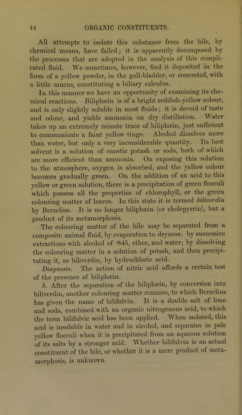 All attempts to isolate this substance from the bile, by cliemical means, have failed; it is apparently decomposed by the processes that are adopted in the analysis of this compli- cated fluid. We sometimes, however. And it deposited in the form of a yellow powder, in the gall-bladder, or concreted, with a little mucus, constituting a biliary calculus. In this manner we have an opportunity of examining its che- mical reactions. Biliphtein is of a bright reddish-yellow colour, and is only slightly soluble in most fluids; it is devoid of taste and odour, and yields ammonia on diy distillation. Water takes up an extremely minute trace of biliphsein, just sufficient to communicate a faint yellow tinge. Alcohol dissolves more than water, but only a very inconsiderable quantity. Its best solvent is a solution of caustic potash or soda, both of which are more efficient than ammonia. On exposing this solution to the atmosphere, oxygen is absorbed, and the yellow colom* becomes gradually green. On the addition of an acid to this yellow or green solution, there is a precipitation of green flocculi which possess all the properties of chlorophyll, or the green colouring matter of leaves. In this state it is termed biliverdin by Berzelius. It is no longer bilipheein (or cholepyrrin), but a product of its metamorphosis. The colouring matter of the bile may be separated from a composite animal fluid, by evaporation to drjmess; by successive extractions with alcohol of '845, ether, and water; by dissolving the colouring matter in a solution of potash, and then precipi- tating it, as biliverdin, by hydrochloric acid. Diagnosis. The action of nitric acid affords a certain test of the presence of biUphsein. h. After the separation of the biliphsein, by conversion into biliverdin, another colouring matter remains, to which Berzelius has given the name of bilifulvin. It is a double salt of hme and soda, combined with an organic nitrogenous acid, to which the term bilifulvic acid has been applied. When isolated, this acid is insoluble in water and in alcohol, and separates in pale yellow flocculi when it is precipitated from an aqueous solution of its salts by a stronger acid. Whether bilifulvin is an actual constituent of the bile, or whether it is a mere product of meta- morphosis, is unknown.