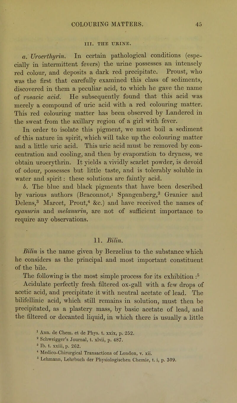 HI. THE URINE. a. Uroei'thyrin. In certain pathological conditions (espe- cially in intermittent fevers) the urine possesses an intensely red colour, and deposits a dark red precipitate. Proust, who was the first that carefuUy examined this class of sediments, discovered in them a pecuhar acid, to which he gave the name of rosacic acid. He subsequently found that this acid was merely a compound of uric acid with a red colouring matter. This red colouring matter has been observed by Landered in the sweat from the axillary region of a gud with fever. In order to isolate this pigment, we must boil a sediment of this nature in spirit, which will take up the colouring matter and a httle uric acid. This uric acid must be removed by con- centration and cooling, and then by evaporation to dryness, we obtain uroerythrin. It yields a vividly scarlet powder, is devoid of odour, possesses but httle taste, and is tolerably soluble in water and spirit; these solutions are faintly acid. b. The blue and black pigments that have been described by various authors (Braconnot,i Spangenberg,^ Granier and Helens,^ Marcet, Prout,^ &c.) and have received the names of cyanurin and melanurin, are not of sufficient importance to require any observations. II. Bilin. Bilin is the name given by Berzelius to the substance which he considers as the principal and most important constituent of the bile. The following is the most simple process for its exhibition Acidulate perfectly fresh filtered ox-gall with a few drops of acetic acid, and precipitate it with neutral acetate of lead. The bhifellinic acid, which still remains in solution, must then be precipitated, as a plastery mass, by basic acetate of lead, and the filtered or decanted hquid, in which there is usually a little ’ Ann. de Chem. et de Phys. t. xxix, p. 252. ’ Schweigger’s Journal, t. xlvii, p. 487. ® Ib. t. xxiii, p. 262. * Medico-Chirurgical Transactions of London, v. xii. * Lehmann, Lebrbuch der Physiologischen Chemie, t. i, p. 309.