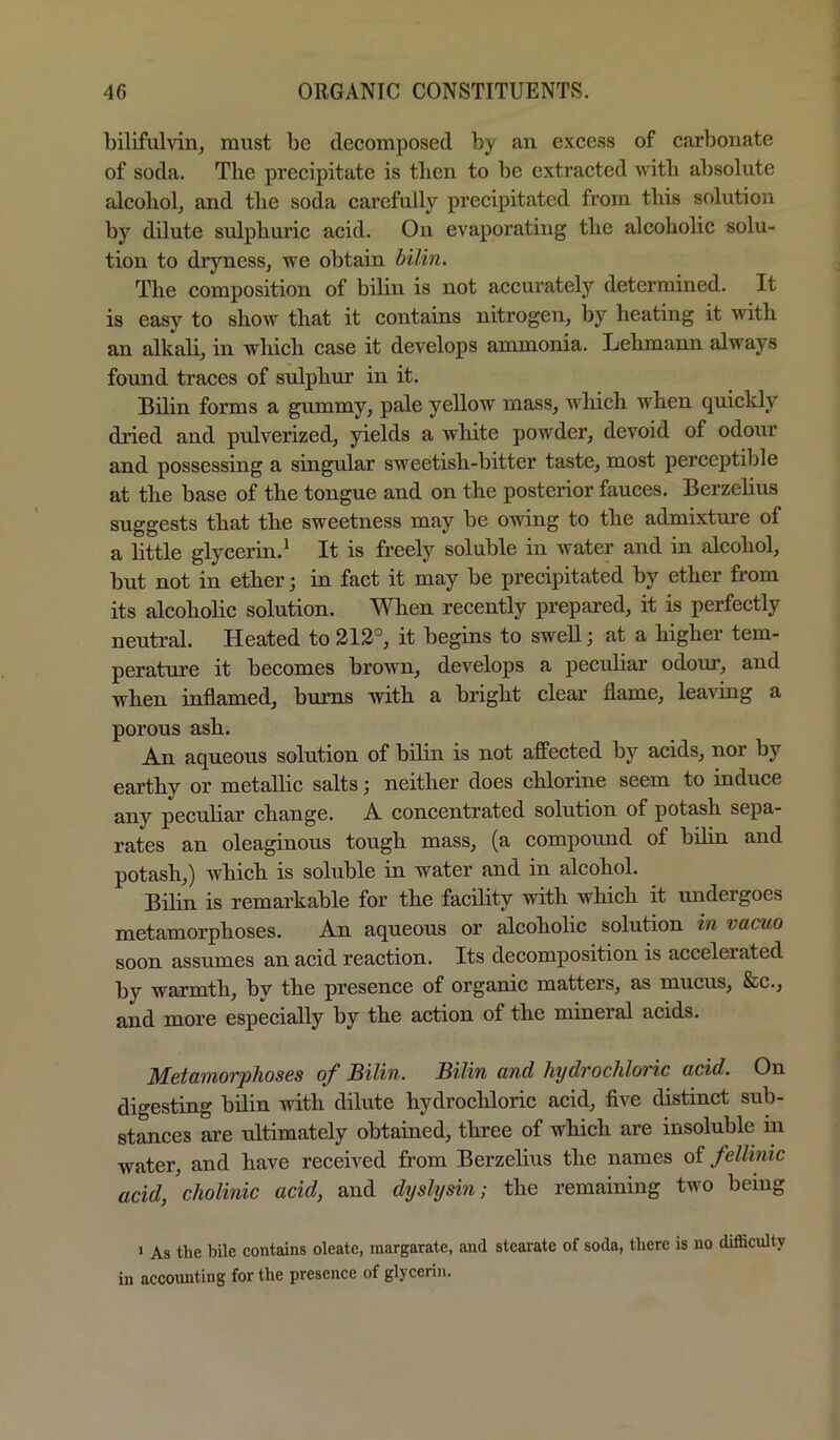 bilifulvin, must be decomposed by an excess of carbonate of soda. Tlie precipitate is tben to be extracted with absolute fdcoliolj and tlie soda carefully precipitated from this solution by dilute sulphuric acid. On evaporating tbe alcoholic solu- tion to dryness, we obtain bilin. The composition of bilin is not accurately determined. It is easy to show that it contains nitrogen, by heating it with an alkali, in which case it develops ammonia. Lehmann always foimd traces of sulphur in it. Bilin forms a gummy, pale yellow mass, Avhich when quickly dried and piilverized, yields a Avhite powder, devoid of odour and possessing a singular sweetish-bitter taste, most perceptible at the base of the tongue and on the posterior fauces. Berzelius suggests that the sweetness may be OAving to the admixtm-e of a little glycerin.^ It is freely soluble in water and in alcohol, but not in ether; in fact it may be precipitated by ether from its alcoholic solution. When recently prepared, it is perfectly neutral. Heated to 212°, it begins to swell; at a higher tem- perature it becomes brown, develops a pecubar odour, and when inflamed, bums with a bright clear flame, leaving a porous ash. An aqueous solution of bilin is not affected by acids, nor by earthy or metallic salts; neither does chlorine seem to induce any peculiar change. A concentrated solution of potash sepa- rates an oleaginous tough mass, (a compound of bilin and potash,) which is soluble in water and in alcohol. Bilin is remarkable for the facility with which it undergoes metamorphoses. An aqueous or alcoholic solution in vacuo soon assumes an acid reaction. Its decomposition is accelerated by warmth, by the presence of organic matters, as mucus, &c., and more especially by the action of the mineral acids. Metamorphoses of Bilin. Bilin and hydrochloric acid. On digesting bilin with dilute hydrochloric acid, five distinct sub- stances are ultimately obtained, three of which are insoluble in water, and have received from Berzelius the names of fellinic acid, cholinic acid, and dxjslysin; the remaining two being * As the bile eontains oleate, margarate, and stearate of soda, there is no difliculty in accounting for the presence of glycerin.