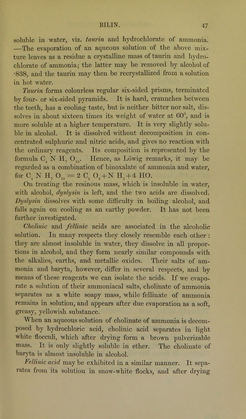 soluble in water, \\z. taurin and liydroelxlorate of ammonia. —The evaporation of an aqueous solution of the above mix- ture leaves as a residue a erystalline mass of tamin and hydro- ehlorate of ammonia; the latter may be removed by aleohol of •838, and the tam’in may then be reerystallized from a solution in hot water. Taurin forms eolourless regular six-sided prisms, terminated by fom-- or six-sided pyramids. It is hard, eraunches between the teeth, has a eooling taste, but is neither bitter nor salt, dis- solves in about sixteen times its weight of water at 60°, and is more soluble at a higher temperature. It is very slightly solu- ble in alcohol. It is dissolved without decomposition in con- centrated sulphuric and nitric acids, and gives no reaction with the ordinary reagents. Its composition is represented by the formula N Hence, as Lowig remarks, it may be regarded as a combination of binoxalate of ammonia and water, for N H, = 2 C„^ O3 + N H3 + 4 HO. On treating the resinous mass, which is insoluble in water, with alcohol, dyslysin is left, and the two acids are dissolved. Dyslysin dissolves with some ditficulty in boding alcohol, and falls again on cooling as an earthy powder. It has not been further investigated. Cholinic and fellinic acids are associated in the alcoholic solution. In many respects they closely resemble each other : they are almost insoluble in water, they dissolve in all propor- tions in alcohol, and they form nearly similar compoimds with the alkalies, earths, and metallic oxides. Their salts of am- monia and baryta, however, differ in several respects, and by means of these reagents we can isolate the acids. If we evapo- rate a solution of their ammoniacal salts, cholinate of ammonia separates as a white soapy mass, while fellinate of ammonia remains in solution, and appears after due evaporation as a soft, greasy, yellowish substance. When an aqueous solution of cholinate of ammonia is decom- posed by hydrochloric acid, chobnic acid separates in light white flocctdi, which after drying form a brown pulverizable mass. It is only slightly soluble in ether. The cholinate of baryta is almost insoluble in alcohol. Fellinic acid may be exhibited in a simdar manner. It sepa- rates from its solution in snow-white flocks, and after drying