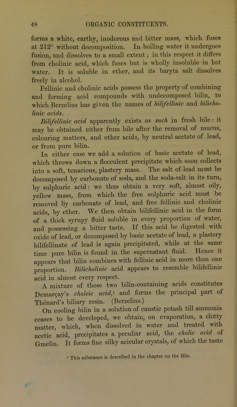 forms a Avhite, earthy, inodorous and bitter mass, ■which fuses at 212° ■without decomposition. In boiling ■w'atcr it undergoes fusion, and dissolves to a small extent; in this respect it differs from cholinic acid, ■which fuses hut is wholly insoluble in hot water. It is soluble in ether, and its baryta salt dissolves freely in alcohol. FeUinic and cholinic acids possess the property of combining and forming acid compounds with undecomposed bilin, to which Berzelius has given the names of bilifellinic and bilicho- linic acids. Bilifellinic acid apparently exists as such in fresh bile: it may be obtained either from bile after the removal of mucus, colouring matters, and other acids, by neutral acetate of lead, or from pure bilin. In either case we add a solution of basic acetate of lead, which throws down a flocculent precipitate which soon collects into a soft, tenacious, plastery mass. The salt of lead must be decomposed by carbonate of soda, and the soda-salt in its turn, by sulphuric acid: we thus obtain a very soft, almost oily, yellow mass, from which the free sulphuric acid must be removed by carbonate of lead, and free fellinic and cholinic acids, by ether. We then obtain bilifellinic acid in the form of a thick syrupy fluid soluble in every proportion of water, and possessing a bitter taste. If this acid be digested ^vith oxide of lead, or decomposed by basic acetate of lead, a plastery bilifeUinate of lead is again precipitated, while at the same time pure bilin is found in the supernatant fluid. Hence it appears that bilin combines with feUinic acid in more than one proportion. Bilicholinic acid appears to resemble bilifellinic acid in almost every respect. A mixture of these two bilin-containing acids constitutes Demar9a/s choleic acid,-^ and forms the principal part of Thenai'd’s biliary resin. (Berzelius.) On cooling bilin in a solution of caustic potash till ammonia ceases to be developed, we obtain, on evaporation, a clotty matter, which, when dissolved in water and treated ■ndth acetic acid, precipitates a peculiar acid, the cholic acid of Gmelin. It forms fine silky acicular crystals, of which the taste ' This substance is described in the chapter on the Bile.