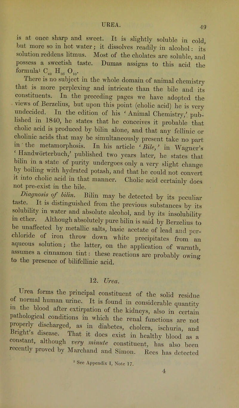 49 is at once sharp and sweet. It is slightly soluble in cold i)ut more so in hot water; it dissolves readily in alcohol: its solution reddens litmus. Most of the cholates are soluble, and possess a sweetish taste. Dumas assigns to this acid the formidai C,, 0,„. There is no subject in the whole domain of animal chemistry that is more perplexing and intricate than the bile and its constituents. In the preceding pages we have adopted the views of Berzelius, but upon this point (cholic acid) he is very undecided. In the edition of his ‘ Animal Chemistry,^ pub- lished in 1840, he states that he conceives it probable that cholic acid is produced by bilin alone, and that any fellinic or chohnic acids that may be simultaneously present take no part in ■ the metamorphosis. In his article ' Bile, ’ in Wagner\s ‘ Handworterbuch,^ published two years later, he states that bilin in a state of purity undergoes only a very slight change by boiling with hydrated potash, and that he could not convert It into chohc acid in that manner. Cholic acid certainly does not pre-exist in the bile. Diagnosis of bilin. Bilin may be detected by its peculiar taste. It is distinguished from the previous substances by its solubihty in water and absolute alcohol, and by its insolubility m ether. Although absolutely pure bilin is said by Berzelius to be unaffected by metallic salts, basic acetate of lead and per- chloride of iron throw down white precipitates from an aqueous solution; the latter, on the appHcation of warmth, assumes a cinnamon tint: these reactions are probably oiving to the presence of bilifellinic acid. 12. Urea. Urea forms the principal constituent of the solid residue of normal human urine. It is found in considerable quantity m the blood after extirpation of the kidneys, also in certain pathological conditions in which the renal funetions are not properly discharged, as in diabetes, cholera, ischuria, and Bnght s disease. That it does exist in healthy blood as a constant, although very minute constituent, has also been recently proved by Marchand and Simon. Rees has detected ‘ See Appendix 1, Note 17.
