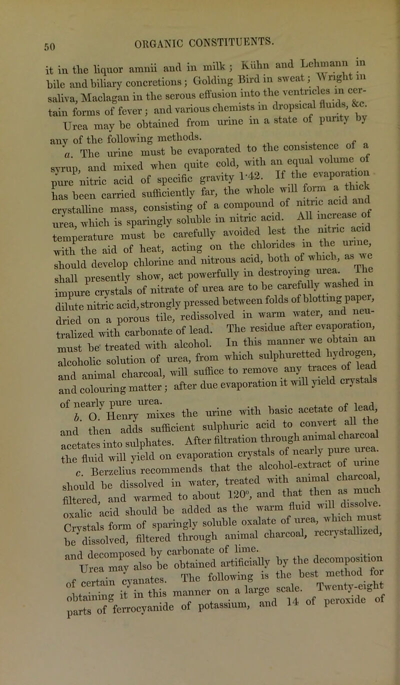 it in tlie liquor amnii and in mil'k ; Kuhn and Lehmann m hile and biliary concretions; Golding Bird in sweat; right in saliva, Maclagan in the serous effusion into the ventncles in cer- tain forms of fever; and various chemists in dropsical ffuids, &c Urea may he obtained from urine in a state of pun y y any of the following methods. ^ ^ a The m-ine must be evaporated to the consistence of syrup and mixed when quite cold, with an equal volume of pL nitric acid of specific gravity 1-42 If the evaporat^o has been carried sufficiently far, the whole will ^ ^ crystalline mass, consisting of a compound of urea, which is sparingly soluble in nitnc acid. All mcrease of temperature must be carefully avoided lest the “ with the aid of heat, acting on the chlorides in the uiin , should develop chlorine and nitrous acid, both of which, as u e shall presently show, act powerfully in destroying imnure crystals of nitrate of urea are to be carefully washed in dilute niJc acid,strongly pressed between folds of blotting paper, dried on a porous tile, redissolved in warm water, and neu- tralized with carbonate of lead. The residue after evaporation, must be- treated with alcohol. In this manner we obtain an alcoholic solution of urea, from which sulphuretted and animal charcoal, will suffice to and eolouring matter; after due evaporation it will yield erystal To'the urine with basic acetate of lead and then adds sufficient sulphuric acid to convert all t acetates into sulphates. After filtration through the ffiiid wHl yield on evaporation crystals of nearly pure ur . c Bmcliurrecommends that the alcohol-extract of urine should be dissolved in water, treated with animal cliarcoah ffltered, and warmed to about 120, and that then as much oSc acid should be added as the warm fluid will dissolve Crvstals form of sparingly soluble oxalate of urea, w ic i mus be^dissolved. Altered through animal chai-coal, reciTstallize , QTid decomposed by carbonate of lime. Urrmay also he obtained artificiaUy by the decomposition of Certain cyanates. The following is the best method for it in this manner on a large scale. Twenty-eight parts of^ferrocyanide of potassium, and 14 of peroxi e o