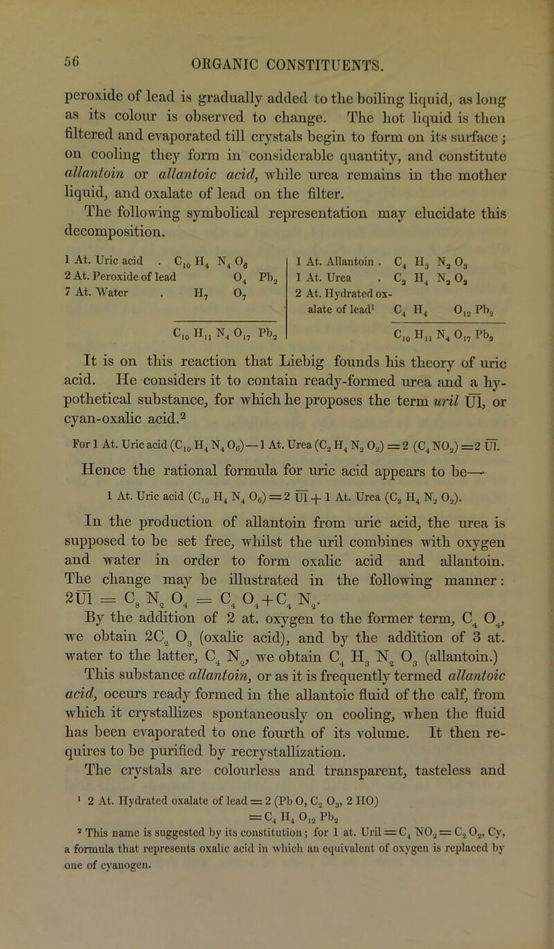 peroxide of lead is gradually added to the boiling liquid, as long as its colour is observed to change. The hot liquid is then filtered and evaporated till crystals begin to form on its surface; on cooling they form in considerable quantity, and constitute allantoin or allantoic acid, while m’ea remains in the mother liquid, and oxalate of lead on the filter. The following symbolical representation may elucidate this decomposition. 1 At. Uric acid . C,o 0^ 2 At. Peroxide of lead 0^ Pbj 7 At. Water . Oj C.o H„ N, 0,, Pb, 1 At. Allantoin . Nj O3 1 At. Urea . II, Nj 0, 2 At. Hydrated ox- alate of lead* C, H, 0,2 Pb.^ C.o H„ N, 0,2 Pb, It is on this reaction that Liebig founds his theory of uric acid. He considers it to contain ready-formed xtrea and a hy- pothetical substance, for which he proposes the term wil Ul^ or cyan-oxahe acid.^ For 1 At. Uric acid (C,^ H, N, Og)—1 At. Urea (Cj H, Nj O2) = 2 (C, NOj) =2 uT. Hence the rational formula for uric acid appears to be— 1 At. Uric acid (C,^ H, N, Og) = 2 uT-p 1 At. Urea (Cj H4 01). In the production of allantoin from uric acid, the urea is supposed to be set free, whilst the uril combines with oxygen and water in order to form oxalic acid and allantoin. The change mav be illustrated in the following manner: 2tn = C.N, 0, = C. O. + C.N., By the addition of 2 at. oxygen to the former term, O,, we obtain 20^ O3 (oxalic acid), and by the addition of 3 at. water to the latter, N^, we obtain Hg O3 (allantoin.) This substance allantoin, or as it is frequently termed allantoic acid, occurs ready formed in the allantoic fluid of the calf, from which it ciystallizes spontaneously on cooling, xvhen the fluid has been evaporated to one fourth of its volume. It then re- quires to be purified by recrystallization. The crystals are colourless and transparent, tasteless and ' 2 At. Hydrated oxalate of lead = 2 (Pb 0, C., O3, 2 HO) = C4 II4 0,2 PIJ2 ’ This name is suggested by its constitution; for 1 at. Uril = C, N02 = C2 02, Cy, a formula that represents oxalic acid in whicli an eciuivalent of oxygen is replaced by one of cyanogen.