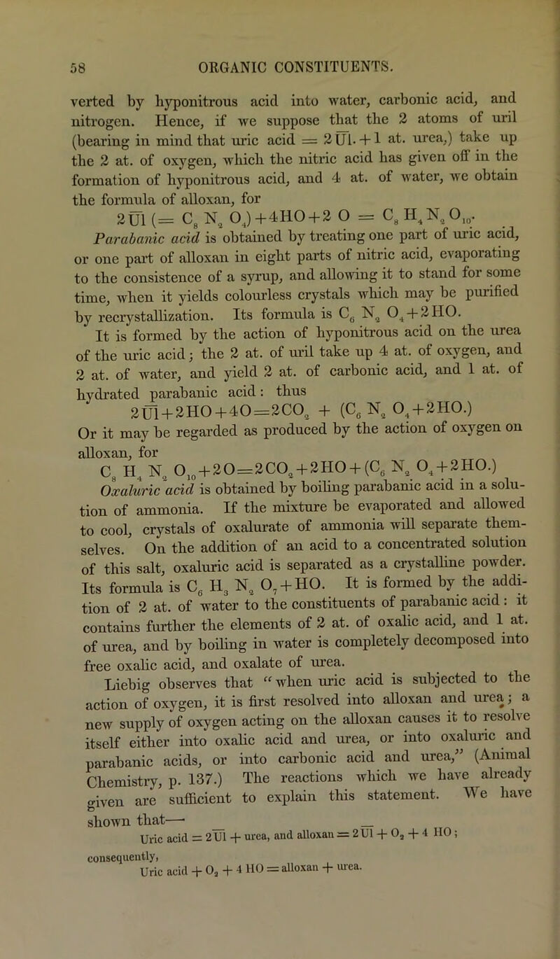 verted by hyponitrous acid into water, carbonic acid, and nitrogen. Hence, if we suppose tbat the 2 atoms of uril (bearing in mind that uric acid = 2UI- + 1 ^.t. urea,) take up the 2 at. of oxygen, which the niti’ic acid has given off in the formation of hyponitrous acid, and 4 at. of Avater, Ave obtain the formula of alloxan, for 2tJl(= C3N, OJ+4HO + 2 O = Parabanic acid is obtained by ti’eating one part of uric acid, or one part of alloxan in eight parts of nitric acid, evaporating to the consistence of a syrup, and allovAdng it to stand for some time, when it yields colourless crystals which may be purified by recrystallization. Its formula is Cg 0^ + 2110. It is formed by the action of hyponitrous acid on the urea of the AU’ic acid; the 2 at. of mil take up 4 at. of oxygen, and 2 at. of water, and yield 2 at. of carbonic acid, and 1 at. of hydrated parabanic acid: thus 2U1 + 3H0+40=2C0, + (Cg N, 0^ + 2110.) Or it may be regarded as produced by the action of oxygen on alloxan, for C3 N,, 0jg + 20=2C0^ + 2H0 + (Cg N„ 0^ + 2HO.) Oxaluric acid is obtained by boiling parabanic acid in a solu- tion of ammonia. If the mixture be evaporated and allowed to cool, crystals of oxalurate of ammonia will separate them- selves. On the addition of an acid to a concentrated solution of this salt, oxaluric acid is separated as a crystalhne poAvder. Its formula is Cg Hg N, 0,-f HO. It is formed by the addi- tion of 2 at. of water to the constituents of pai’ahamc acid : it contains further the elements of 2 at. of oxalic acid, and 1 at. of urea, and by boding in water is completely decomposed into free oxalic acid, and oxalate of urea. Liebig observes that “ when uric acid is subjected to the action of oxygen, it is first resolved into alloxan and urea; a new supply of oxygen acting on the alloxan causes it to lesoh^e itself either into oxalic acid and urea, or into oxalmic and parabanic acids, or into carbonic acid and urea,” (Animal Chemistiy, p. 137.) The reactions Avhich we have already given are’ sufficient to explain this statement. We have shown that—• _ Uric acid = 2U1 + urea, and alloxan = 2 U1 + Oj + 4 HO; consequently, Uric acid -h O3 + 4 110 = alloxan + luea.