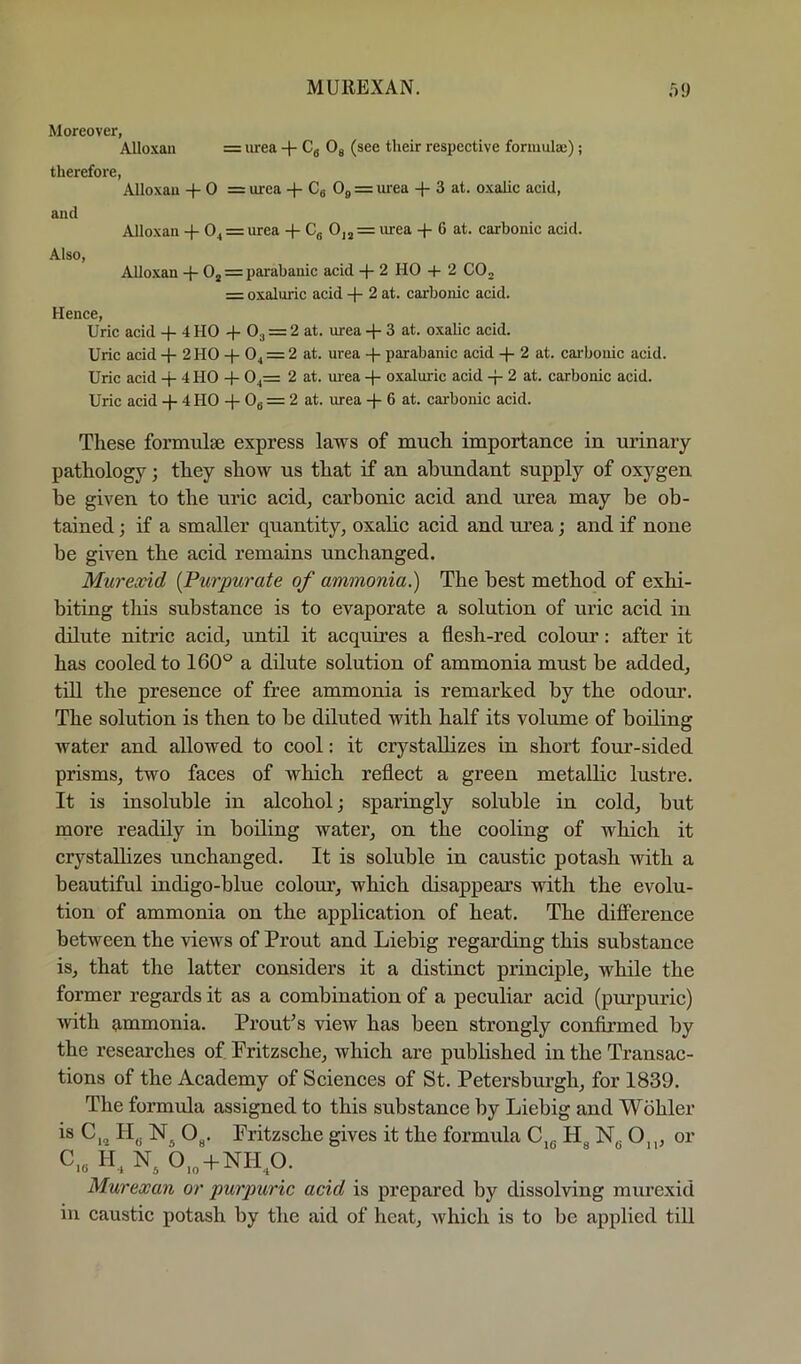 MUllEXAN. o!) Moreover, Alloxan = lu’ea + Cg Og (see their respeetive formulaj); therefore, Alloxan -)- 0 = urea -f- Cg O9 = lu-ea + 3 at. oxalic acid, and AJloxan + 0^ = urea + Cg 0, j = urea + 6 at. carbonic acid. Also, Alloxan -|- Oj = parabanic acid + 2 HO + 2 CO^ = oxaluric acid -|- 2 at. carbonic acid. Hence, Uric acid + 4 HO + O3 = 2 at. urea + 3 at. oxalic acid. Uric acid + 2 HO + 04 = 2 at. urea + parabanic acid -}- 2 at. cai'bonic acid. Uric acid + 4 HO + 04= 2 at. ui-ea oxaluric acid -p 2 at. carbonic acid. Uric acid + 4 HO + Og = 2 at. urea + 6 at. carbonic acid. These formulae express laws of much importance in urinary pathology; they show us that if an abundant supply of oxygen be given to the uric acid, carbonic acid and urea may be ob- tained ; if a smaller quantity, oxalic acid and urea; and if none be given the acid remains unchanged. Mureond {Purpurate of ammonia.) The best method of exhi- biting this substance is to evaporate a solution of uric acid in dilute nitric acid, until it acquires a flesh-red colour: after it has cooled to 160° a dilute solution of ammonia must be added, till the presence of free ammonia is remarked by the odour. The solution is then to be diluted with half its volume of boiling water and allowed to cool: it crystallizes in short four-sided prisms, two faces of which reflect a green metallic lustre. It is insoluble in alcohol; sparingly soluble in cold, but more readily in boiling water, on the cooling of which it crystallizes unchanged. It is soluble in caustic potash with a beautiful indigo-blue colour, which disappears with the evolu- tion of ammonia on the application of heat. The difi’erence between the views of Front and Liebig regarding this substance is, that the latter considers it a distinct principle, while the former regards it as a combination of a peculiar acid (purpuric) with {immonia. Front’s view has been strongly confirmed by the reseai’ches of Fritzsche, which are pubbshed in the Transac- tions of the Academy of Sciences of St. Fetersburgh, for 1839. The formula assigned to this substance by Liebig and Wohler Og. Fritzsche gives it the formula C,g Hg Ng 0,„ or C„ H. N. 0„ + NH,0. Murexan or purpuric acid is prepared by dissolving murexid in caustic potash by the aid of heat, which is to be applied till