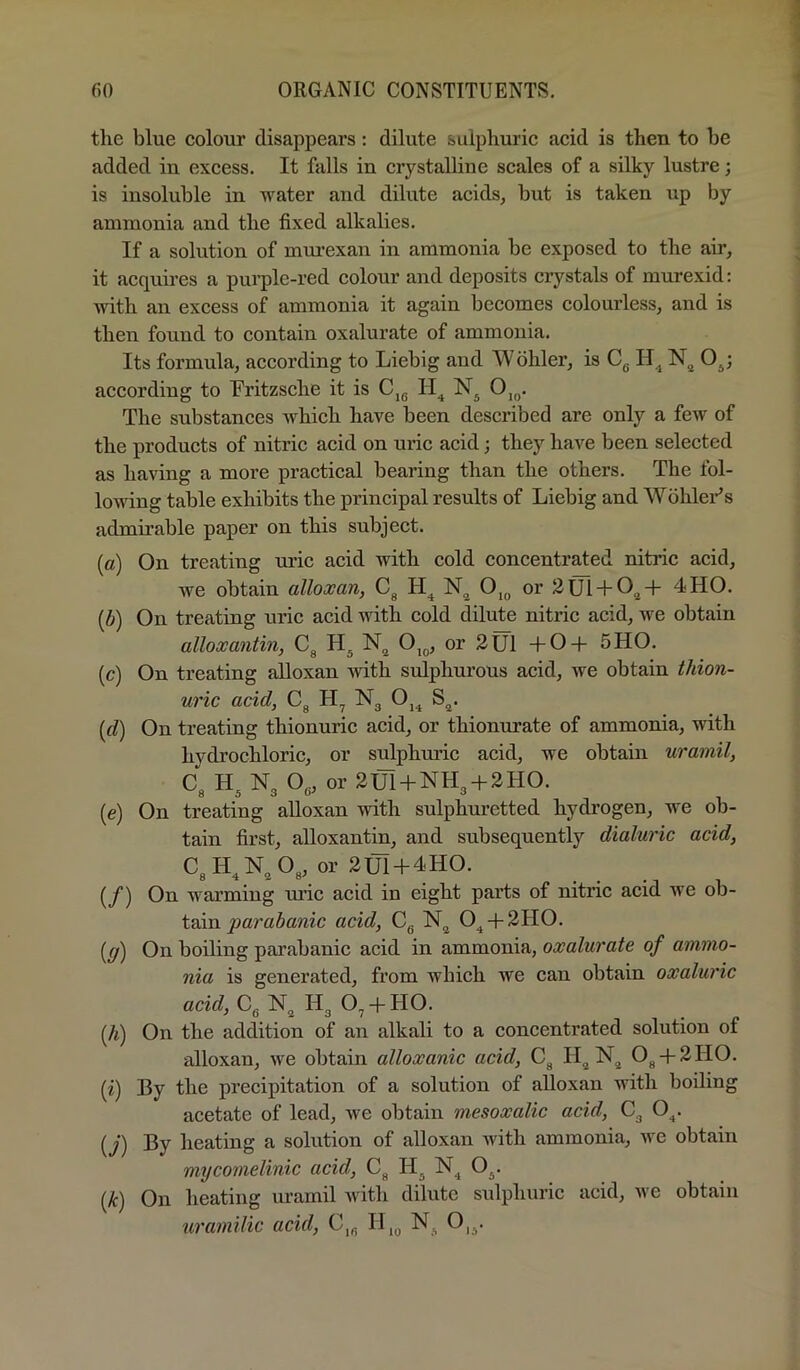 the blue colour disappears: dilute sulphuric acid is then to he added in excess. It falls in crystalline scales of a silky lustre; is insoluble in water and dilute acids, but is taken up by ammonia and the fixed alkalies. If a solution of mm’exan in ammonia be exposed to the air, it acquires a pui-ple-red colour and deposits crystals of murexid; with an excess of ammonia it again becomes colourless, and is then found to contain oxalurate of ammonia. Its formula, according to Liebig and Wohler, is Cg O^; according to Fritzsche it is Cjg 0,^. The substances Avhich have been described are only a few of the products of nitric acid on uric acid; they have been selected as having a more practical bearing than the others. The fol- lowing table exhibits the principal results of Liebig and WohleFs admirable paper on this subject. (a) On treating mac acid with cold concentrated nitric acid, we obtain alloxan, 0,^ or 2Ul + 0^-l- 4HO. (b) On treating uric acid with cold dilute nitric acid, we obtain alloxantin, Cg O^^, or 2U1 +0-f 5H0. (c) On treating alloxan with sulphurous acid, we obtain thion- uric acid, Cg Ng Oj^ S^. {d) On treating thionuric acid, or thionurate of ammonia, with hydrochloric, or sulphuric acid, we obtain uramil, Cg Hg Ng Og, or 2Ul+NHg-h2HO. (e) On treating alloxan with sulphuretted hydrogen, we ob- tain first, alloxantin, and subsequently dialuric acid, CgH,N„ Og, or 2Ul-f4HO. (/) On warming mac acid in eight parts of nitric acid Ave ob- tain acid, Cg Njj 0^-f-2II0. [g) On boiling parabanic acid in ammonia, oxalurate of ammo- nia is generated, from which we can obtain oxaluric acid, Cg N^ Hg 0^-f HO. (/t) On the addition of an alkali to a concentrated solution of alloxan, we obtain alloxanic acid, Cg H^N^^ Og-|-2HO. (i) By the precipitation of a solution of alloxan with boiling acetate of lead, we obtain mesoxalic acid, Cg O^. (y) By heating a solution of alloxan with ammonia, we obtain mycomelinic acid, Cg H^ N^ O^. (yfc) On heating uramil with dilute sulphuric acid, Ave obtain uramilic acid, C,g II,g N., 0,^.