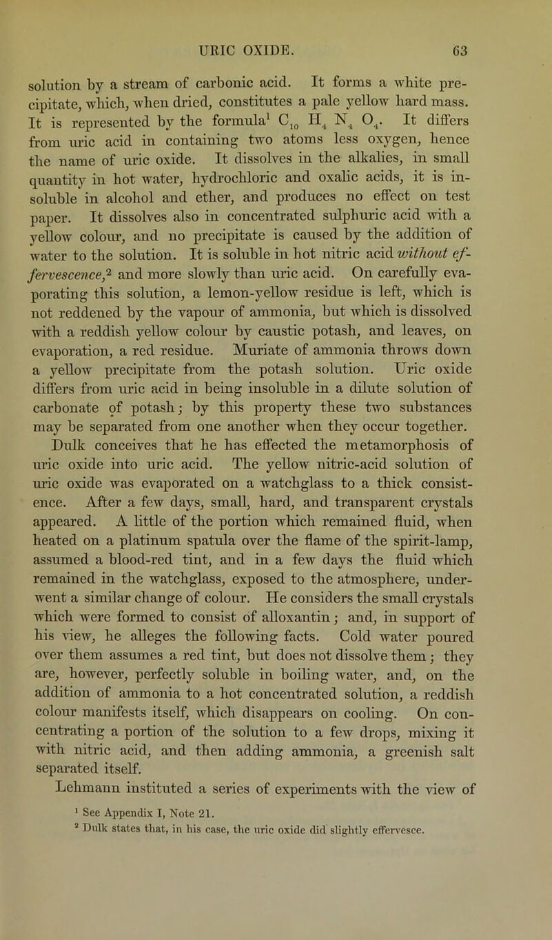 URIC OXIDE. G3 solution by a stream of carbonic acid. It forms a white pre- cipitate, which, when dried, constitutes a pale yellow hard mass. It is represented by the formula' Cj^ O^. It differs fi'om uric acid in containing two atoms less oxygen, hence the name of uric oxide. It dissolves in the alkalies, in small quantity in hot water, hydrochloric and oxalic acids, it is in- soluble in alcohol and ether, and produces no effect on test paper. It dissolves also in concentrated sulphuric acid with a yellow colom*, and no precipitate is caused by the addition of water to the solution. It is soluble in hot nitric acid without ef- fervescence^ and more slowly than uric acid. On carefully eva- porating this solution, a lemon-yellow residue is left, which is not reddened by the vapour of ammonia, but which is dissolved with a reddish yellow colour by caustic potash, and leaves, on evaporation, a red residue. Muriate of ammonia throws down a yellow precipitate from the potash solution. Uric oxide differs from uric acid in being insoluble in a dilute solution of carbonate of potash j by this property these two substances may be separated from one another when they occur together. Dulk conceives that he has effected the metamorphosis of ui’ic oxide into uric acid. The yellow nitric-acid sohition of mac oxide was evaporated on a watchglass to a thick consist- ence. After a few days, small, hard, and transparent crystals appeared. A little of the portion which remained fluid, when heated on a platinum spatula over the flame of the spirit-lamp, assumed a blood-red tint, and in a few days the fluid which remained in the watchglass, exposed to the atmosphere, under- went a similar change of colour. He considers the small crystals which were formed to consist of alloxantin; and, in support of his view, he alleges the following facts. Cold water poured over them assumes a red tint, but does not dissolve them; they are, however, perfectly soluble in boiling water, and, on the addition of ammonia to a hot concentrated solution, a reddish colour manifests itself, which disappears on cooling. On con- centrating a portion of the sohition to a few drops, mixing it with nitric acid, and then adding ammonia, a greenish salt separated itself. Lehmann instituted a series of experiments with the view of ' See Appendix I, Note 21. “ Dulk states that, in his case, tlie uric oxide did slightly effervesce.