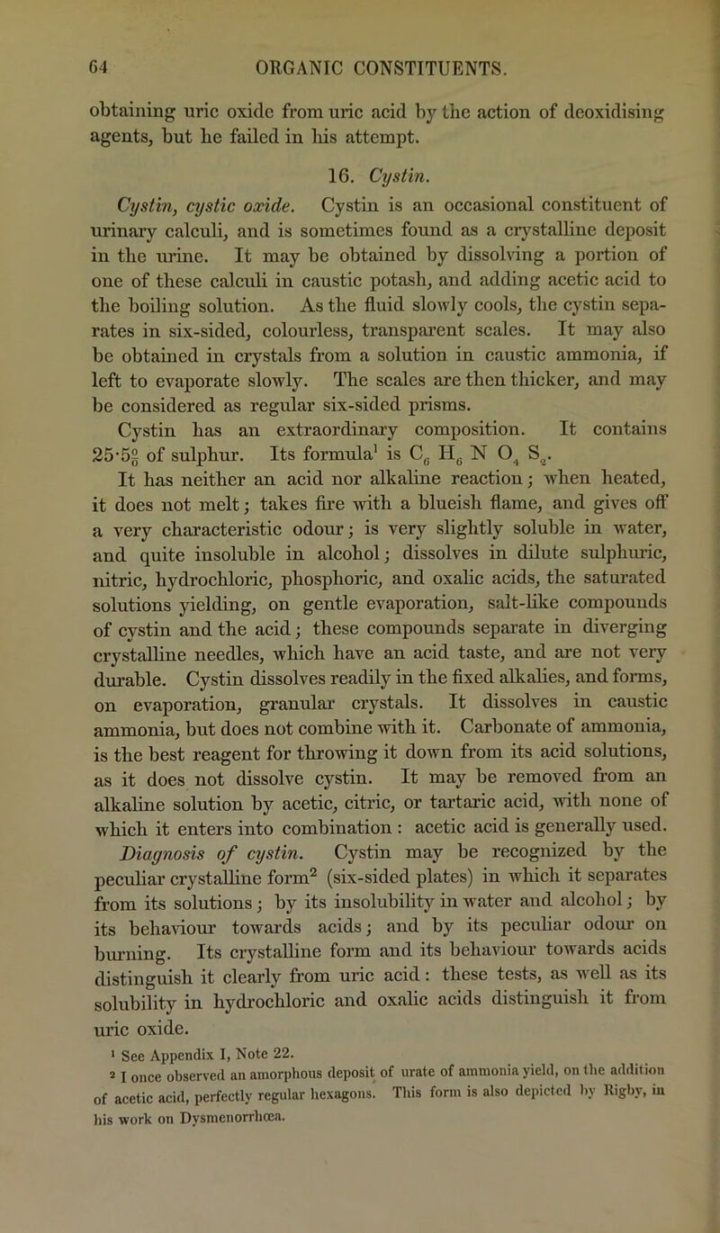 obtaining uric oxide from uric acid by the action of deoxidising agents, but be failed in liis attempt. 16. Cystin. Cystin, cystic oxide. Cystin is an occasional constituent of urinary calculi, and is sometimes found as a crystalline deposit in the urine. It may be obtained by dissolving a portion of one of these ealculi in caustic potash, and adding acetic acid to the boiling solution. As the fluid slowly cools, the cystin sepa- rates in six-sided, colourless, transparent scales. It may also be obtained in crystals from a solution in caustic ammonia, if left to evaporate sloMdy. The scales are then thicker, and may be considered as regidar six-sided prisms. Cystin has an extraordinary composition. It contains 25-5g of sulphur. Its formula’ is C^ N S^. It has neither an acid nor alkahne reaction; when heated, it does not melt; takes fire with a blueish flame, and gives off a very characteristic odonr; is very slightly soluble in water, and quite insoluble in alcohol; dissolves in dilute sulpbrndc, nitric, hydrochloric, phosphoric, and oxalic acids, the saturated solutions yielding, on gentle evaporation, salt-hke compounds of cystin and the acid; these compounds separate in diverging crystalline needles, which have an acid taste, and are not very durable. Cystin dissolves readily in the fixed alkalies, and forms, on evaporation, granular erystals. It dissolves in caustic ammonia, but does not combine with it. Carbonate of ammonia, is the best reagent for throwing it down from its acid solutions, as it does not dissolve cystin. It may be removed from an alkaline solution by aeetic, citric, or tartaric acid, vdth none of whieh it enters into eombination : acetic acid is generally used. Diagnosis of cystin. Cystin may be recognized by the pecuhar crystalline form^ (six-sided plates) in which it separates from its solutions; by its insolubility in water and alcohol; by its behaviour towards acids; and by its pecuhar odour on bmning. Its crystalline form and its behaviour towards acids distinguish it clearly from uric acid: these tests, as well as its solubility in hydi-ochloric and oxalic acids distinguish it from uric oxide. ' See Appendix I, Note 22. ^ I once observed an amorphous deposit of urate of ammonia yield, on the addition of acetic acid, perfectly regular hexagons. This form is also depicted hy Righy, iu his work on Dysmenorrhcea.