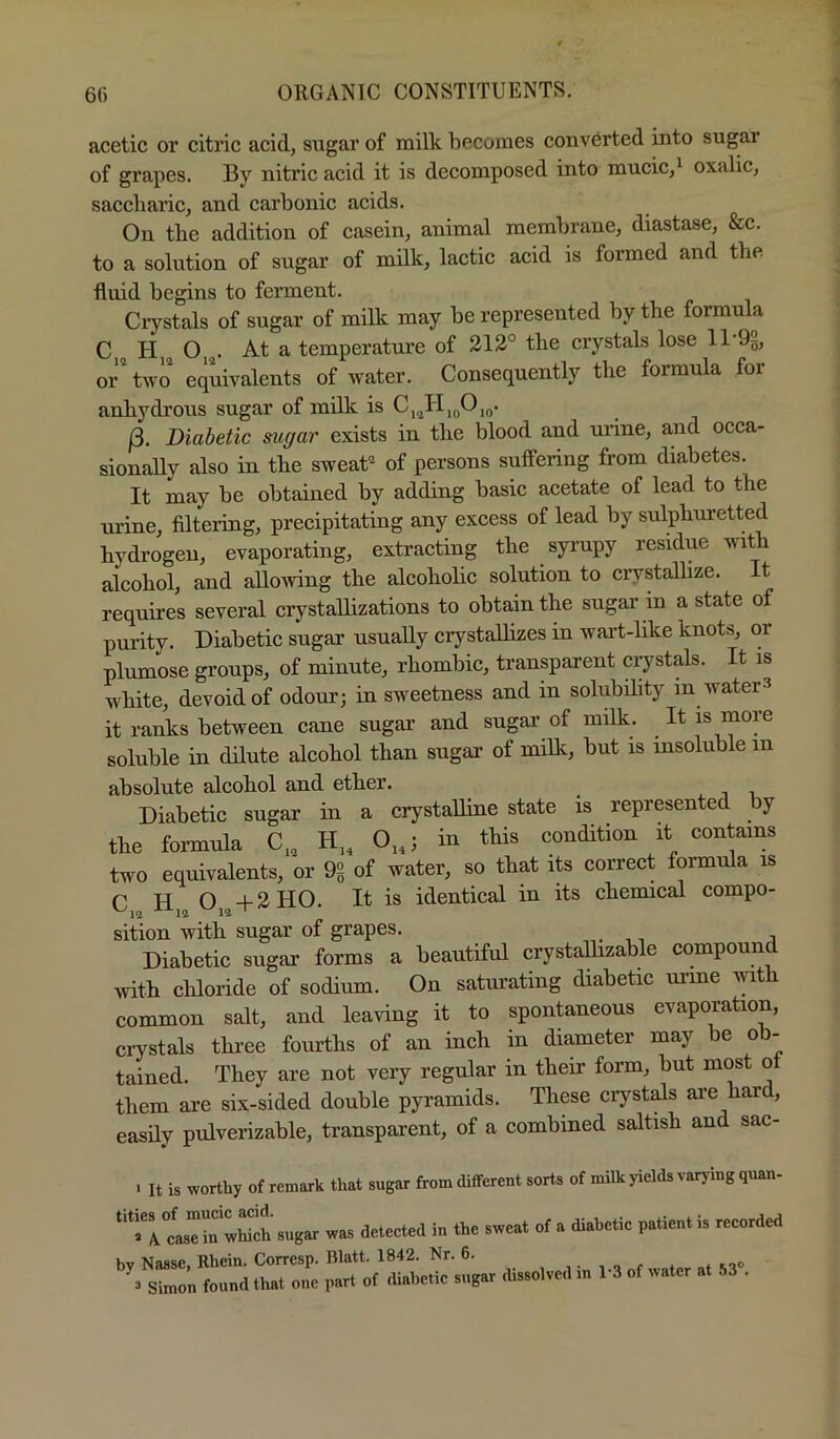 acetic or citric acid, sugar of milk becomes converted into sugar of grapes. By nitric acid it is decomposed into mucic,^ oxalic, saccharic, and carbonic acids. On the addition of casein, animal membrane, diastase, &c. to a solution of sugar of milk, lactic acid is formed and the fluid begins to ferment. Ciystals of sugar of milk may be represented by the formula C H O . At a temperature of 212° the crystals lose 11 9g, or two equivalents of water. Consequently the formiila for anhydrous sugar of milk is Cj^HjqOjq. j3. Diabetic sugar exists in the blood and urine, and occa- sionally also in the sweat of persons suffering from diabetes. It may be obtained by adding basic acetate of lead to the uidne, filtei’ing, precipitating any excess of lead by sulphuretted hydrogen, evaporating, extracting the syi'upy residue with alcohol, and aUowing the alcoholic solution to crystalhze. It requires several crystallizations to obtain the sugar in a state of purity. Diabetic sugar usually crystalhzes in wai’t-hke knots, or plumose groups, of minute, rhombic, transparent ciystals. It is white, devoid of odour; in sweetness and in solubility in waters it ranks between cane sugar and sugai’ of milk. It is more soluble in dilute alcohol than sugar of miUc, but is insoluble in absolute alcohol and ether. . j i Diabetic sugar in a crystalline state is represented by the formula C„ H„ 0„; in this condition it contains two equivalents, or 9g of water, so that its comet formula is n XT O-I-2H0. It is identical in its chemical compo- sition with sugar of grapes. j Diabetic sugar forms a beautiful crystaUizable compound with chloride of sodium. On saturating diabetic urine with common salt, and leaving it to spontaneous evaporation, crystals three fourths of an inch in diameter may be ob- tained. They are not very regular in their form, but most ot them are six-sided double pyramids. These crystals are har , easily pulverizable, transparent, of a combined saltish and sac- . It is worthy of remark that sugar from different sorts of milk yields varying quan- ^'^a^rcastirwWch sugar was detected in the sweat of a diahctic patient is recorded hv Nasse Rhein. Corresp. Blatt. 1842. Nr. 6. , . . ,00 3 Simon found that one part of diabetic sugar dissolved in 1-3 of water at 53 .
