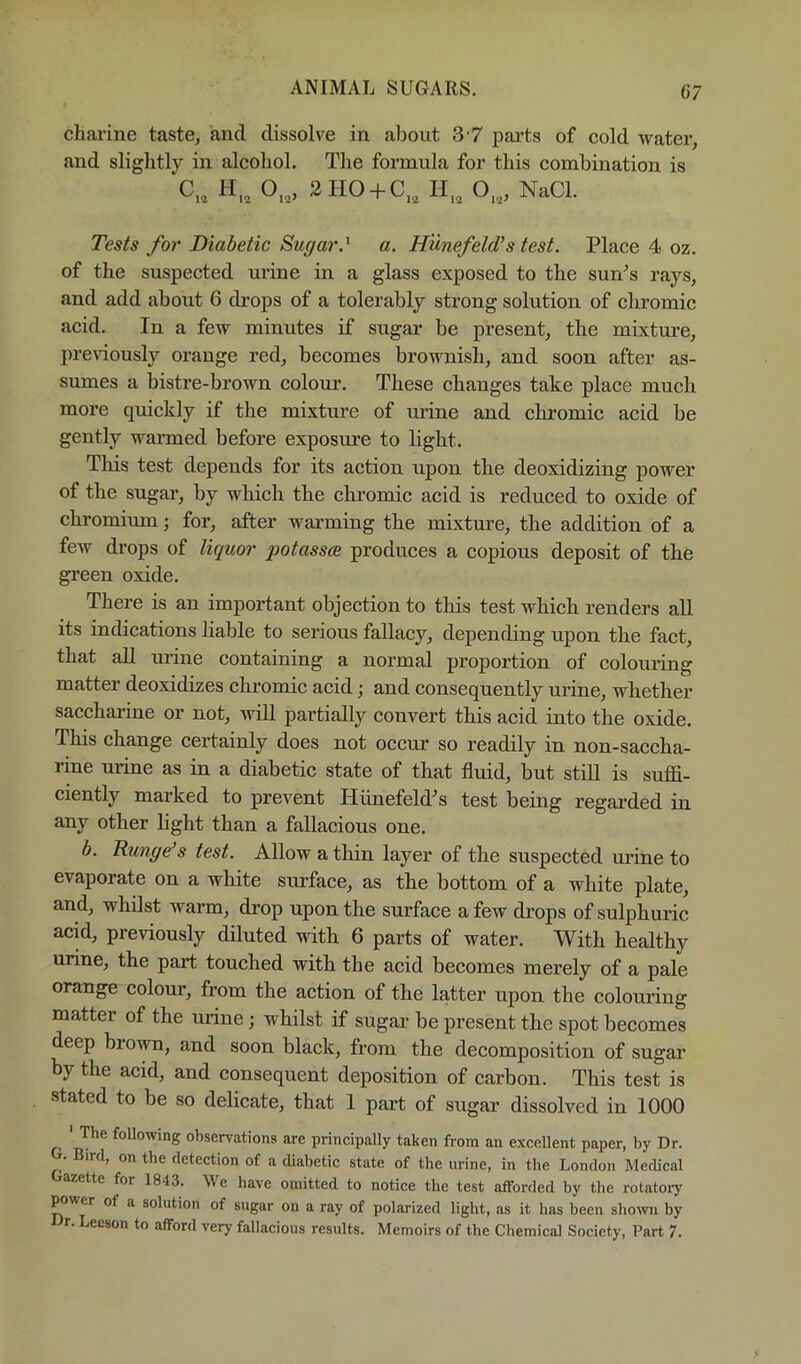 charine taste, and dissolve in about 3 7 pai’ts of cold water, and slightly in alcohol. The formula for this combination is C„ H„ 0„, 2HO + C,, 0„, NaCl. Tes/s for Diabetic Sugar.^ a. Hiinefeld’s test. Place 4< oz. of the suspected urine in a glass exposed to the sunn’s rays, and add about 6 drops of a tolerably strong solution of chromic acid. In a few minutes if sugar be present, the mixture, pre\dously orange red, becomes brownish, and soon after as- sumes a bistre-brown colour. These changes take place much more quickly if the mixture of urine and chromic acid be gently wanned before exposure to light. This test depends for its action upon the deoxidizing power of the sugar, by which the chromic acid is reduced to oxide of chromium; for, after warming the mixture, the addition of a few drops of liquor potasses produces a copious deposit of the gi’een oxide. There is an important objection to this test which renders all its indications liable to serious fallacy, depending upon the fact, that all urine containing a normal proportion of coloui'ing matter deoxidizes chromic acid; and consequently urine, whether sacchai’ine or not, will partially convert this acid into the oxide. This change certainly does not occur so readily in non-saccha- rine urine as in a diabetic state of that fluid, but still is suffi- ciently marked to preA'^ent Hiinefeld^s test being regai’ded in any other hght than a fallacious one. h. Bung^s test. Allow a thin layer of the suspected urine to evaporate on a white surface, as the bottom of a white plate, and, whilst warm, drop upon the surface a few di’ops of sulphuric aeffi, previously diluted with 6 parts of water. With healthy urine, the part touched with the acid becomes merely of a pale orange colour, from the action of the latter upon the colom’ing matter of the urine; whilst if sugar be present the spot becomes deep brown, and soon black, from the decomposition of sugar by the acid, and consequent deposition of carbon. This test is stated to be so delicate, that 1 part of sugar dissolved in 1000 ' The following observations are principally taken from an excellent paper, by Dr. Bird, on the detection of a diabetic state of the urine, in the London Medical azette for 1843. We have omitted to notice the test afforded by the rotatory ^wer of a solution of sugar on a ray of polarized light, as it has been shown by r. Leeson to afford very fallacious results. Memoirs of the Chemical Society, Part 7.
