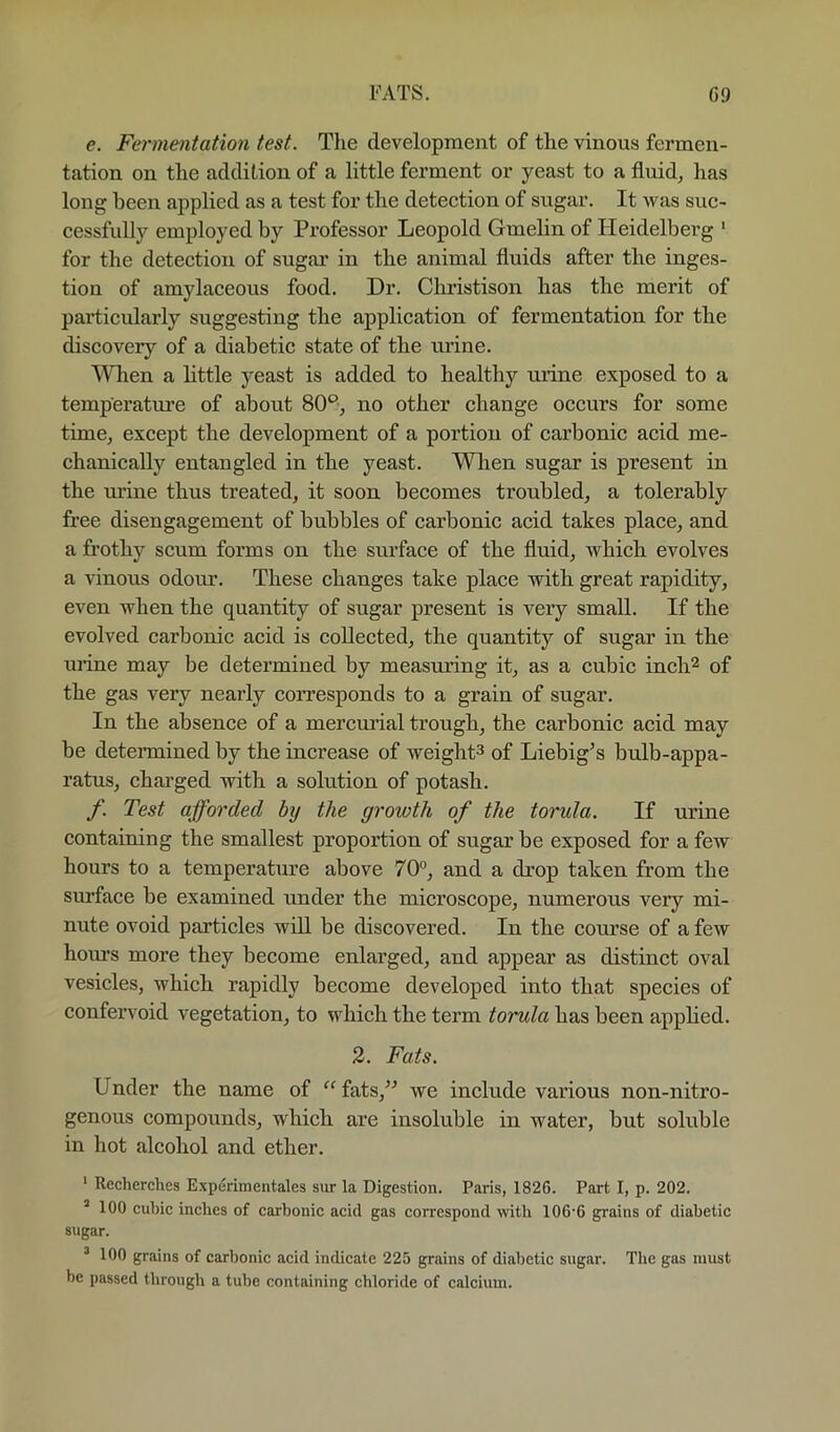 e. Fermentation test. The development of the vinous fermen- tation on the addition of a little ferment or yeast to a fluid, has long been applied as a test for the detection of sugar. It was suc- cessfully employed by Professor Leopold Gmelin of Heidelberg ' for the detection of sugar in the animal fluids after the inges- tion of amylaceous food. Dr. Christison has the merit of particularly suggesting the application of fermentation for the discovery of a diabetic state of the urine. When a little yeast is added to healthy urine exposed to a temperatm’e of about 80*^, no other change occurs for some time, except the development of a portion of carbonic acid me- chanically entangled in the yeast. When sugar is present in the urine thus treated, it soon becomes troubled, a tolerably free disengagement of bubbles of carbonic acid takes place, and a frothy scum forms on the surface of the fluid, which evolves a vinous odour. These changes take place with great rapidity, even when the quantity of sugar present is very small. If the evolved carbonic acid is collected, the quantity of sugar in the urine may be determined by measuring it, as a cubic inch^ of the gas very nearly coiTesponds to a grain of sugar. In the absence of a mercurial trough, the carbonic acid may be determined by the increase of weight^ of Liebig^s bulb-appa- ratus, charged with a solution of potash. f. Test afforded by the growth of the torxda. If urine containing the smallest proportion of sugar be exposed for a few hours to a temperature above 70°, and a drop taken from the surface be examined under the microscope, numerous very mi- nute ovoid particles will be discovered. In the course of a few hours more they become enlarged, and appear as distinct oval vesicles, which rapidly become developed into that species of confervoid vegetation, to which the term torula has been applied. 2. Fats. Under the name of “fats,’’ we include various non-nitro- genous compounds, which are insoluble in water, but soluble in hot alcohol and ether. ' Recherches Experimentales siir la Digestion. Paris, 1826. Part I, p. 202. ’ 100 cubic inches of carbonic acid gas correspond with 106'6 grains of diabetic sugar. ^100 grains of carbonic acid indicate 225 grains of diabetic sugar. The gas must be passed through a tube containing chloride of calcium.