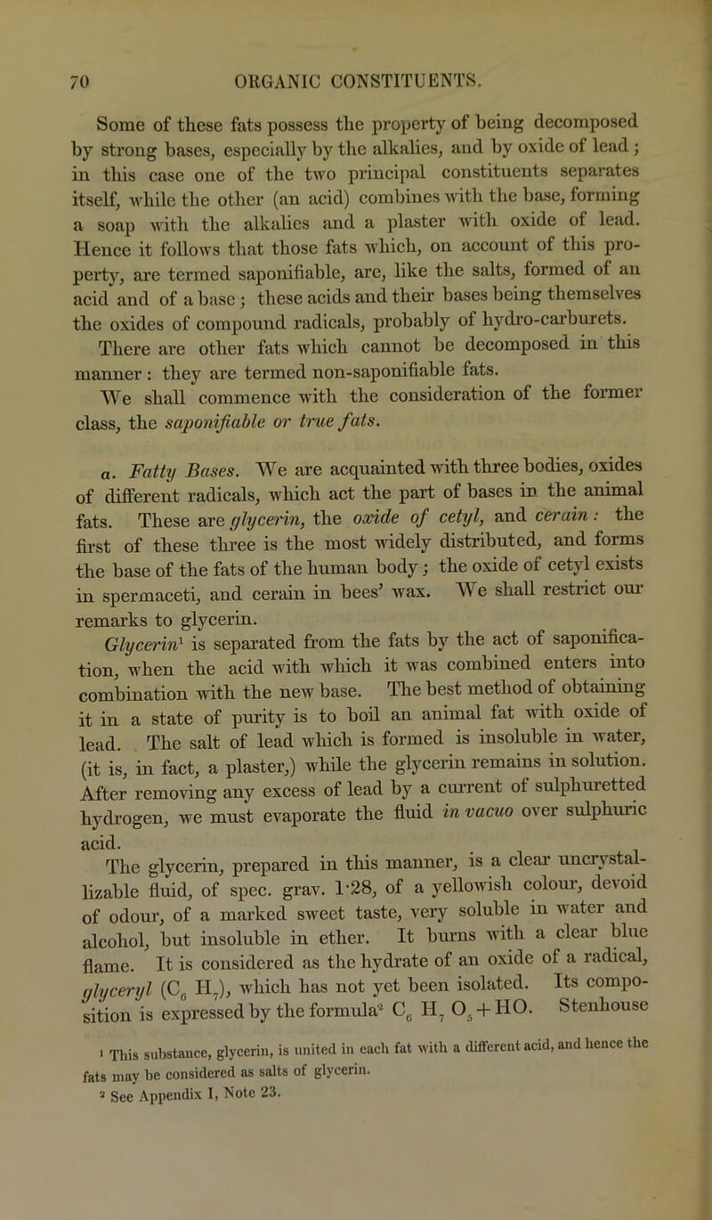 Some of these fats possess the property of being decomposed by strong bases, especially by the alkalies, and by oxide of lead; in this case one of the two principal constituents separates itself, while the other (an acid) combines with the base, forming a soap with the alkalies and a plaster Avith oxide of lead. Hence it follows that those fats which, on accoimt of this pro- perty, are termed saponifiable, are, like the salts, formed of an acid and of a base; these acids and their bases being themselves the oxides of compound radicals, probably of bydi’o-carburets. There are other fats which cannot be decomposed in this manner : they are termed non-saponifiable fats. We shall commence w'ith the consideration of the foi’mer class, the saponifiable or time fats. a. Fatty Bases. We are acquainted with three bodies, oxides of different radicals, which act the part of bases in the animal fats. These are glycerin, the oxide of cetyl, and cerain: the first of these three is the most widely distributed, and forms the base of the fats of the human body; the oxide of cetyl exists in spermaceti, and cerain in bees’ wax. We shall restrict oui remarks to glycerin. Glycerin^ is sepai’ated from the fats by the act of saponifica- tion, when the acid with which it was combined enters into combination with the new base. The best method of obtaining it in a state of purity is to boil an animal fat with oxide of lead. The salt of lead which is formed is insoluble in Avater, (it is, in fact, a plaster,) while the glycerin remains in solution. After removing any excess of lead by a cui’rent of sulphuretted hydrogen, Ave must eA'^aporate the fluid in vacuo over sulphuric acid. The glycerin, prepared in this manner, is a clear uncrystal- lizable fluid, of spec. grav. 1‘28, of a yelloAvish colom’, devoid of odour, of a marked sweet taste, very soluble in water and alcohol, but insoluble in ether. It burns with a clear blue flame. It is considered as the hydrate of an oxide of a radical, qlyceryl (Cg H,), Avhich has not yet been isolated. Its compo- sition is expressed by the formula' Cg + HO. Stenhouse ■ This substance, glycerin, is united in each fat with a different acid, and hence the fats may be considered as salts of glycerin.